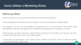 9
Como Utilizar o Marketing Direto
Defina sua oferta
Qual é o objeto da sua campanha? Qual oferta você vai mostrar ao público?
São duas questões primordiais para você começar a criar sua campanha de marketing direto.
Por exemplo: vai ser uma porcentagem de descontos em um e-commerce? Uma medida para
desencalhar um produto do estoque? Uma campanha de lançamento de um produto ou serviço?
Pense também nas datas comerciais: Natal, Páscoa, Ano-Novo, Dia das Mães, por exemplo, sem falar
no Black Friday que já se tornou uma verdadeira febre.
A oferta pode ser de desconto, venda casada, brinde, créditos de recompra, tempo de utilização gratuita
e outras possibilidades. Seja criativo.
 