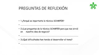 PREGUNTAS DE REFLEXIÓN
• 1.¿Porqué es importante la técnica SCAMPER?
• …………………………………………………………………………………………………
• 2.¿Las preguntas de la técnica SCAMPER para que nos sirvió
en nuestra idea de negocio?
• …………………………………………………………………………………………………………….
• 3.¿Qué dificultades han tenido al desarrollar el tema?
• …………………………………………………………………………………………………………….
 