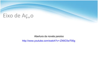 Eixo de Ação Abertura da novela paraíso http://www.youtube.com/watch?v=-ZX6C5wT00g  