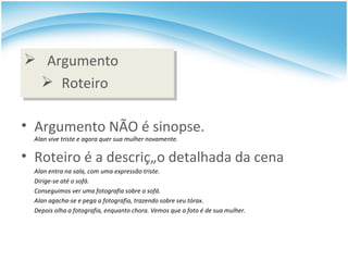 Argumento Roteiro Argumento NÃO é sinopse. Alan vive triste e agora quer sua mulher novamente. Roteiro é a descrição detalhada da cena Alan entra na sala, com uma expressão triste.  Dirige-se até o sofá.  Conseguimos ver uma fotografia sobre o sofá.  Alan agacha-se e pega a fotografia, trazendo sobre seu tórax.  Depois olha a fotografia, enquanto chora. Vemos que a foto é de sua mulher. 