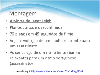 Montagem A Morte de Janet Leigh Planos curtos e descontínuos 70 planos em 45 segundos de filme Veja a evolução de um banho relaxante para um assassinato.  As cenas vão de um ritmo lento (banho relaxante) para um ritmo vertiginoso (assassinato) Assista aqui:  http://www.youtube.com/watch?v=1YLlqg9l0s8   