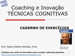 1
Coaching e Inovação
TÉCNICAS COGNITIVAS
Prof. Paulo Antônio Almeida, M.Sc
Cadastre seu email no link abaixo para receber materiais gratuitos
http://coachinginnovationbrazil.instapage.com/
CADERNO DE EXERCÍCIOS
 