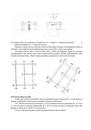 6) A seguir marca-se com pregos as distâncias a, b, c. Sendo, a = espessura da parede, b
= espessura baldrame e c = espessura alicerce.
Quando se quiser abrir as valas dos alicerces basta ligar os pregos correspondentes sobre os
cavaletes, com cordão de nylon (linha de pescar) e riscar sobre o solo a sua projeção.
Da mesma forma, após o alicerce, para fazer a fôrma do baldrame, ligam-se os pregos
correspondentes. Da mesma forma para a espessura das paredes. Paredes intermediárias serão
locadas da mesma forma. Abaixo temos em planta e perspectiva a obra a obra marcada.
b) Processo tábua corrida
Usado para terrenos inclinados. Para sua aplicação seguir os passos de 1 a 4 do processo
anterior, respeitando o fato de que as medidas se fazem na horizontal.
Em volta do perímetro da construção a 1,2 m de distância fixam-se pontaletes de 8 x 8 cm
ou φ 8 cm (mais ou menos) distanciados de 1, 50 m ao longo de toda a construção. Sobre eles
pregam-se tábuas de 3o
de 20 x 2,5 cm em nível.
Os eixos são determinados a partir de pregos fixados sobre as tábuas.
 