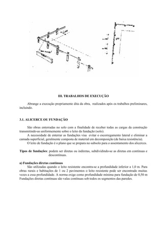 III. TRABALHOS DE EXECUÇÃO
Abrange a execução propriamente dita da obra, realizados após os trabalhos preliminares,
incluindo.
3.1. ALICERCE OU FUNDAÇÃO
São obras enterradas no solo com a finalidade de receber todas as cargas da construção
transmitindo-as uniformemente sobre o leito da fundação (solo).
A necessidade de enterrar as fundações visa evitar o escorregamento lateral e eliminar a
camada superficial, geralmente composta de material em decomposição (de baixa resistência).
O leito de fundação é o plano que se prepara no subsolo para o assentamento dos alicerces.
Tipos de fundações: podem ser diretas ou indiretas, subdividindo-se as diretas em contínuas e
descontínuas.
a) Fundações diretas contínuas
São utilizadas quando o leito resistente encontra-se a profundidade inferior a 1,0 m. Para
obras rurais e habitações de 1 ou 2 pavimentos o leito resistente pode ser encontrado muitas
vezes a essa profundidade. A norma exige como profundidade mínima para fundação de 0,50 m
Fundações diretas contínuas são valas contínuas sob todos os segmentos das paredes.
 