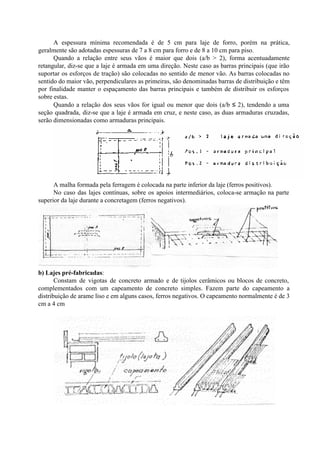 A espessura mínima recomendada é de 5 cm para laje de forro, porém na prática,
geralmente são adotadas espessuras de 7 a 8 cm para forro e de 8 a 10 cm para piso.
Quando a relação entre seus vãos é maior que dois (a/b > 2), forma acentuadamente
retangular, diz-se que a laje é armada em uma direção. Neste caso as barras principais (que irão
suportar os esforços de tração) são colocadas no sentido de menor vão. As barras colocadas no
sentido do maior vão, perpendiculares as primeiras, são denominadas barras de distribuição e têm
por finalidade manter o espaçamento das barras principais e também de distribuir os esforços
sobre estas.
Quando a relação dos seus vãos for igual ou menor que dois (a/b ≤ 2), tendendo a uma
seção quadrada, diz-se que a laje é armada em cruz, e neste caso, as duas armaduras cruzadas,
serão dimensionadas como armaduras principais.
A malha formada pela ferragem é colocada na parte inferior da laje (ferros positivos).
No caso das lajes contínuas, sobre os apoios intermediários, coloca-se armação na parte
superior da laje durante a concretagem (ferros negativos).
b) Lajes pré-fabricadas:
Constam de vigotas de concreto armado e de tijolos cerâmicos ou blocos de concreto,
complementados com um capeamento de concreto simples. Fazem parte do capeamento a
distribuição de arame liso e em alguns casos, ferros negativos. O capeamento normalmente é de 3
cm a 4 cm
 