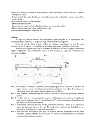- Colocar os tijolos, os arames de amarração e os ferros negativos se forem indicados. Colocar a
ferragem na cinta;
- Retirar o tijolo do centro do cômodo colocando um especial ou furando o mesmo para colocar
a caixa de luz;
- Executar rede elétrica se for embutida;
- Molhar abundantemente;
- Concretar com espessura “e” indicada na planta que acompanha a laje;
- Manter a laje úmida após 3 dias, para realizar a cura;
- Tirar escoramento a partir do sétimo dia.
c) Vigas
As vigas de concreto armado têm geralmente seção retangular e são empregadas para
sustentar as lajes, recebendo as cargas das lajes e transmitindo-as aos pilares.
Como no caso das lajes, as vigas podem ser isoladas ou contínuas. No caso das vigas
contínuas, sobre os apoios, é colocada armação na face superior da viga (ferros negativos).
As vigas estão sujeitas a solicitação de flexão, ocasionando no interior da peça, esforços de
tração, compressão e de cisalhamento. Devido a estes esforços, as vigas são constituídas das
seguintes armações:
Pos.1. face superior - armadura construtiva, servindo para posicionar e amarrar os estribos. Na
região sobre os apoios, trabalha estruturalmente, juntamente com a Pos. 2, resistindo aos
esforços de tração que surgem sobre os apoios intermediários.
Pos. 2. face superior - armadura negativa, resiste a esforços de tração que aparecemm sobre os
apoios.
Pos. 3 e 4. face inferior - armadura positiva, esses cavaletes resistem a esforços de tração que
aparecem no meio dos vãos. A parte dobrada a 450
resiste aos esforços de cisalhamento
que aparecem próximos aos apoios.
Pos. 5. face inferior - armadura positiva, resiste, juntamente com a Pos 3 e Pos. 4, aos esforços de
tração que aparecem no meio dos vãos. Na região sobre os apoios tem finalidade apenas
construtiva, posicionando e amarrando os estribos.
Pos. 6. são colocados ao longo de toda viga, os estribos resistem, juntamente com os ferros
inclinados (partes dobradas dos cavaletes), aos esforços de cisalhamento que aparecem
com mais intensidade nos apoios.
 