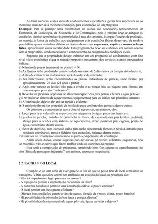 Ao final do curso, com a soma de conhecimentos específicos e gerais bem superiores ao do
momento atual, ter-se-á melhores condições para elaboração de um programa.
Exemplo: Para se planejar uma maternidade de suínos são necessários conhecimentos de
Economia, de Sociologia, de Zootecnia e de Construções, pois o projeto deve-se adequar as
condições técnico-econômicas da propriedade, à raça dos animais, às especificações de produção,
ao manejo, à forma de trabalho, aos equipamentos e às condições físicas do terreno, de modo a
possibilitar que os trabalhos diários se desenvolvam com segurança, rapidez e menor esforço
físico, apresentando ainda lucratividade. Esta programação deve ser elaborada em comum acordo
com o proprietário, sendo necessário o conhecimento do projetista das condições locais.
Supondo que a propriedade deseje trabalhar em um programa de confinamento com alto
nível sócio-econômico e que o manejo proposto (mecanismo dos serviços a serem executados)
indique:
a) Número de porcas (matrizes) no plantel = 60;
b) As fêmeas serão conduzidas a maternidade em torno de 5 dias antes da data prevista do parto;
c) Antes de entrarem na maternidade serão lavadas e desinfetadas;
d) Na maternidade, serão encaminhadas às gaiolas individuais de parição, onde ficarão por
aproximadamente 26 dias (21 após o parto);
e) Após este período os leitões irão para a creche e as porcas irão ao piquete para fêmeas em
descanso para posterior “cobertura”;
f) Deverão ser previstos depósitos de alimentos específicos para porcas e leitões e água potável;
g) Deverá haver sistema de aquecimento (equipamentos) para os leitões nas primeiras semanas;
h) A limpeza dos dejetos deverá ser rápida e eficiente;
i) O ambiente deverá ser protegido de insolação para conforto dos animais; dentre outros.
Os cômodos e componentes que a obra irá necessitar, em resumo, são:
a) Local para lavar e desinfetar as porcas com mangueira de água, piso com dreno, etc..
b) gaiolas de parição, dotadas de contenção da fêmea, de escamoteador para leitões (protetor),
abrigo para os leitões com sistema de aquecimento, dreno posterior para esgotos, ponto de
água, comedouro, dentre outros.
c) Setor de depósito, com cômodo-caixa para ração concentrada (leitões e porcas), armário para
produtos veterinários, mesa e fichário para anotações, balança, dentre outros.
d) Corredor de circulação comunicando as partes componentes da construção.
Além destes dados, anotar sugestão para divisórias, pé direito, cobertura, esquadrias, tipo
de materiais, vãos e outros que fixem melhor ainda as diretrizes do projeto.
Esta seria a composição do programa, permitindo bom fluxograma ou caminhamento do
tipo “linha de montagem industrial” aos animais, pessoas e maquinaria.
2.2. ESCOLHA DO LOCAL
Compõe-se de uma série de averiguações a fim de que se possa tirar do local o máximo de
vantagens. Várias questões devem ser analisadas na escolha do local, as principais são:
- Não há impedimento legal para uso do terreno?
- A topografia permite a implantação econômica da obra?
- A natureza do subsolo permite uma construção estável e pouco onerosa?
- O local permite um fluxograma eficiente?
- Oferece boas condições quanto a vias de acesso, direção de ventos, clima, pouco barulho?
- Há possibilidade de obtenção de boa água e energia elétrica?
- Há possibilidade de escoamento de águas pluviais, águas servidas e dejetos?
 