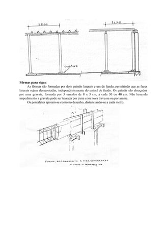 Fôrmas para vigas:
As fôrmas são formadas por dois painéis laterais e um de fundo, permitindo que as faces
laterais sejam desmontadas, independentemente do painel de fundo. Os painéis são abraçados
por uma gravata, formada por 3 sarrafos de 8 x 3 cm, a cada 30 ou 40 cm. Não havendo
impedimento a gravata pode ser travada por cima com nova travessa ou por arame.
Os pontaletes apoiam-se como no desenho, distanciando-se a cada metro.
 
