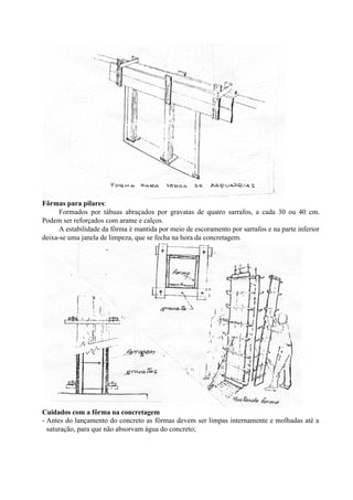 Fôrmas para pilares:
Formados por tábuas abraçados por gravatas de quatro sarrafos, a cada 30 ou 40 cm.
Podem ser reforçados com arame e calços.
A estabilidade da fôrma é mantida por meio de escoramento por sarrafos e na parte inferior
deixa-se uma janela de limpeza, que se fecha na hora da concretagem.
Cuidados com a fôrma na concretagem
- Antes do lançamento do concreto as fôrmas devem ser limpas internamente e molhadas até a
saturação, para que não absorvam água do concreto;
 