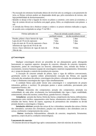 - Na execução de estruturas localizadas abaixo do nível do solo ou contíguas a um paramento de
terra, as fôrmas verticais podem ser dispensadas desde que, pela consistência do terreno, não
haja probabilidade de desmoronamentos;
- Quando se deseja evitar a ligação de muros ou pilares a construir, com outros já existentes, a
face de contato deverá ser recoberta com papel, graxa, feltro, ou simplesmente com pintura a
cal;
- A retirada das fôrmas deve obedecer sempre a ordem e os prazos mínimos indicados a seguir,
de acordo com o estipulado no artigo 71 da NB-1.
Prazo de retirada usando cimentoFôrmas aplicadas em
portland comum de alta resistência inicial
Paredes, pilares e faces laterais de vigas 3 dias 2 dias
Lajes de até 10 cm de espessura 7 dias 3 dias
Lajes de mais de 10 cm de espessura e faces
inferiores de vigas de até 10 m de vão
21 dias 7 dias
Arcos e faces inferiores de vigas de mais de
10m de vão
28 dias 10 dias
g) Concretagem
Qualquer concretagem deverá ser precedida de um planejamento geral, abrangendo
basicamente os seguintes aspectos: dosagem do concreto, obtenção do concreto, transporte,
lançamento, juntas de concretagem (se houver), adensamento, cura, retirada das fôrmas e
escoramento, recursos humanos (equipe de concretagem); materiais (equipamentos, ferramentas
etc.), tempo de duração e controle da resistência do concreto.
A execução do concreto armado de pilares, lajes e vigas de edifícios convencionais,
geralmente ocorre na seguinte ordem: primeiramente execução das fôrmas; em seguida
colocação das armaduras dos pilares; concretagem dos pilares; colocação das armaduras de vigas
e lajes: e finalmente concretagem das vigas e lajes simultaneamente
A condição básica para poder iniciar uma concretagem é o cumprimento do projeto
(elementos gráficos e escritos). Os principais pontos a serem conferidos, previamente pelo
responsável técnico, são:
Fôrmas: dimensões dos componentes; posição dos componentes; prumada (ou
verticalidade) de cada pilar; nivelamento (ou horizontalidade) das vigas e lajes; estabilidade;
estancamento; altura das mestras; contra-flexas, quando houver; e limpeza.
Armaduras: posição das barras; bitola das barras; comprimento das barras; dobramentos;
espaçamento entre estribos; espaçamentos entre barras; afastamentos entre armadura e fôrmas;
emendas das barras; barras de espera; segurança de permanência das armaduras na devida
posição durante a concretagem; e limpeza.
Instalações elétricas: posição das caixas de luz e eletrodutos; tamanho das caixas e bitolas
dos eletrodutos; curvatura dos eletrodutos; junções nos eletrodutos e dos eletrodutos com as
caixas; enchimento e tamponamento das caixas.
Outros: instalações hidrosanitárias; obtenção do concreto; maquinaria; ferramentas;
operários; corpos de prova; condições meteorológicas.
Lançamento do concreto:
- O concreto deverá ser lançado logo após o amassamento, intervalo máximo de uma hora.
 