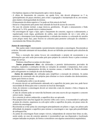 - Em hipótese alguma se fará lançamento após o início da pega.
- A altura de lançamento do concreto, em queda livre, não deverá ultrapassar os 2 m,
(principalmente em peças estreitas), para evitar a segregação e incorporação de ar, em resumo,
para manter a homogeneidade da mistura.
- O lançamento de altura superior a 2 m pode ser feito através de funil.
- Inicia-se o lançamento pelo ponto mais afastado do local de acesso do concreto.
- No caso de cimento normal, a pega inicia-se, geralmente, 2h após o amassamento e finda
depois de 5 a 10 h, quando inicia o endurecimento.
- Na concretagem de vigas e lajes, após o lançamento do concreto, segue-se o adensamento, a
regularização (com régua, geralmente de caibro, num movimento de vai e vem sobre as
mestras), o desempeno (com desempenadeira), a retirada das mestras e a colocação de sarrafos
(com pregos numa face, para fixá-los no concreto) para posterior colocação do colarinho e
escoramento das fôrmas dos pilares.
Juntas de concretagem
São seções onde é interrompida e posteriormente reiniciada a concretagem. Recomenda-se
evitá-las. Havendo entretanto tal necessidade, devem ser definidas previamente pelo calculista da
estrutura.
Para a execução das juntas leva-se em consideração o projeto de escoramento e as
deformações que nele serão provocadas pelo peso próprio do concreto fresco e pelas eventuais
cargas de serviço.
Podemos classificar as juntas em dois tipos:
Juntas propriamente ditas: são destinadas a permitir deslocamentos provindos de
retrações, expansões e contrações devidas as variações de umidade e temperatura, bem como
escorregamentos e empenamentos devidos às mesmas causas, e também de flexões causadas
pelo carregamento ou condição do solo da fundação.
Juntas de construção: são utilizadas para simplificar a execução da estrutura. As juntas
puramente de construção não são próprias para eliminar os riscos oriundos dos deslocamentos,
sejam quais forem as causas.
Considerações sobre o uso de juntas:
- O concreto deverá ser perfeitamente adensado até a superfície da junta; para isso, pode haver
necessidade de fôrma para reter o concreto no local de interrupção.
- Antes de reiniciar a concretagem deverá ser removida a nata de cimento e feita a limpeza da
superfície da junta.
- A nata de cimento pode ser removida facilmente com uma escova de aço enquanto o concreto
estiver recém - lançado.
- Se o concreto já estiver endurecido, a superfície deve ser apicoada.
- Para proporcionar uma boa ligação do concreto velho com o novo, é recomendável a aplicação
de pasta de cimento, argamassa ou cola epóxi sobre a superfície da junta, um pouco antes do
reinício da concretagem.
- Recomenda-se evitar juntas de concretagem principalmente em pilares e vigas; nos pilares pela
dificuldade de preparar a superfície para retomar a concretagem e nas vigas pela possibilidade
de enfraquecê-las.
- As juntas de concretagem ficam sempre visíveis, independente de estarem bem feitas ou não,
assim sendo, no caso do concreto aparente é recomendável que sua disposição e localização
estejam indicadas no projeto, de forma a coincidirem com alguma característica arquitetônica.
 