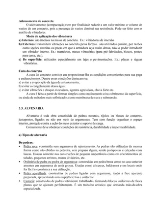 Adensamento do concreto
O adensamento (compactação) tem por finalidade reduzir a um valor mínimo o volume de
vazios de um concreto, pois a presença de vazios diminui sua resistência. Pode ser feito com o
auxílio de vibradores.
Modo de aplicação dos vibradores
a) Internos: são imersos na massa de concreto. Ex.: vibradores de imersão
b) Externos: transmitem vibrações ao concreto pelas fôrmas. são utilizados quando, por razões
como seções estreitas ou peças em que a armadura seja muito densa, não se poder introduzir
um vibrador interno. Ex.: marteletes, mesas vibratórias (para pré-fabricados, blocos, postes
para cerca, etc.).
c) De superfície: utilizados especialmente em lajes e pavimentações. Ex.: placas e réguas
vibratórias.
Cura do concreto
A cura do concreto consiste em proporcionar-lhe as condições convenientes para sua pega
e endurecimento. Dentre essas condições destacam-se:
a) evitar a evaporação da água de amassamento;
b) evitar o congelamento dessa água;
c) evitar vibrações e choque excessivos, agentes agressivos, chuva forte etc.
A cura é feita a partir de formas simples como molhamento e/ou cobrimento da superfície,
ou ainda de métodos mais sofisticados como membrana de cura e submersão.
3.3. ALVENARIA
Alvenaria é toda obra constituída de pedras naturais, tijolos ou blocos de concreto,
justapostos, ligados ou não por meio de argamassas. Tem com função organizar o espaço
interior, proteção contra a ação do meio exterior e suporte de carga.
Comumente deve obedecer condições de resistência, durabilidade e impermeabilidade.
a) Tipos de alvenaria
De pedras:
• Pedra seca: construída sem argamassa de rejuntamento. As pedras são utilizadas da mesma
forma como são obtidas na pedreira, sem preparo algum, sendo justapostas e calçadas com
lascas. Usadas somente nas construções de pequena importância como em revestimentos de
taludes, pequenos arrimos, muros divisórios, etc.
• Ordinária de pedra ou pedra de argamassa: construídas em pedra bruta como no caso anterior
assentes em argamassa de areia grossa. Usadas como alicerces, baldrames e em locais onde
for fácil e econômica a sua utilização.
• Pedra aparelhada: construídas de pedras ligadas com argamassa, tendo a face aparente
preparada, apresentando uma superfície lisa e uniforme.
• Cantaria: construídas de pedras totalmente trabalhadas, formando blocos uniformes de faces
planas que se ajustam perfeitamente. É um trabalho artístico que demanda mão-de-obra
especializada.
 