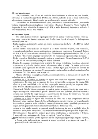 Alvenarias adensadas
São executadas com fôrma de madeira introduzindo-se a mistura no seu interior,
adensando-a e deixando secar bem. Desloca-se a fôrma, subindo, e faz-se novo enchimento,
adensando-se novamente. São alvenarias que atualmente têm pequena aplicação.
Atualmente, um processo semelhante a este, denominado “fôrmas deslizantes”, vem sendo
bastante empregado em construções de reservatórios cilíndricos de concreto (Usina Nuclear de
Angra dos Reis) e chaminés de concreto (C.S.N. - Volta Redonda). O concreto utilizado é
convenientemente dosado para este fim.
Alvenarias de tijolos
Por serem as mais utilizadas e por apresentarem um grande volume de material e mão-de-
obra numa construção, abordaremos com mais detalhes este tipo de alvenaria.Os tijolos podem
ser classificados em:
- Tijolos maciços: As dimensões variam um pouco, normalmente são: 5,5 x 11,5 x 24,0 cm ou 5,0
x 11,0 x 23,0 cm.
- Tijolos furados: mais leves que os maciços e são bons isolantes de calor, som e umidade,
proporcionando também, maior rendimento na mão-de-obra e economia de material. Podem
ser de 4, 6, 8 e 10 furos. O mais comum é o de 8 furos com as seguintes dimensões: 20,0 x 25,0
x 10,0 cm. Não devemos empregar tijolos furados em paredes que suportam cargas elevadas.
- Tijolos prensados: São indicados para alvenaria sem revestimento. Dimensões em torno de 23,0
x 11,0 x 5,5 cm. Incluem-se aqui os tijolos de solo cimento.
- Blocos de concreto: constituem uma alvenaria de grande resistência, e podendo dispensar
revestimento e podendo receber pintura diretamente sobre o bloco. Os blocos podem ser
assentados com argamassa de cimento e areia. Existem tipos que possuem um sistema de
encaixe que dispensam a argamassa. Existem em diversos tamanhos, sendo algumas dimensões
mais usuais: 20 x 20 x 40 cm, 10 x 20 x 40 cm.
Quanto a forma de colocação dos tijolos, podemos classificar as paredes em: de cutelo, de
meio tijolo, de um tijolo e oca.
- Alvenaria de ¼, de cutelo ou espelho: os tijolos são assentados segundo a espessura e o
comprimento, de modo que a espessura do tijolo corresponda a espessura da parede. Não
oferecem grande estabilidade e são por isso empregadas somente para fechar pequenos vãos,:
como divisões e fundos de armários embutidos, box de banheiro, etc.
- Alvenaria de ½tijolo: tijolos assentados segundo a largura e o comprimento, de modo que a
largura corresponda a espessura da parede. São utilizadas para vedações, divisões internas e
servem para suporte de carga (quando o comprimento da parede for menor que 4m; em
comprimentos maiores, deve-se usar pilares como reforço).
- Alvenaria de 1 tijolo: os tijolos são colocados de forma que o seu comprimento (maior
dimensão) seja a espessura da parede. São utilizadas como paredes externas por serem bastante
impermeáveis, possuem maior resistência e conseqüentemente maior capacidade para suportar
cargas, porém apresentam menor rendimento de material e de mão-de-obra.
- Alvenaria oca: usadas quando se pretende grande isolamento de som e umidade, além de
diminuir a variação de temperatura. Recomendadas em cômodos para aparelhos de precisão.
São formadas por duas paredes entre as quais forma-se câmara de ar equivalente a ¼ de tijolo.
A amarração entre as duas paredes faz-se por meio de “gatos” metálicos.
Obs: Os vãos nas alvenarias (portas e janelas) devem ser protegidos por vergas na parte superior,
a fim de evitar deformação da esquadria e trincas no peitoril e nos cantos. A verga deve
passar 0,30 m de cada lado do vão.
 