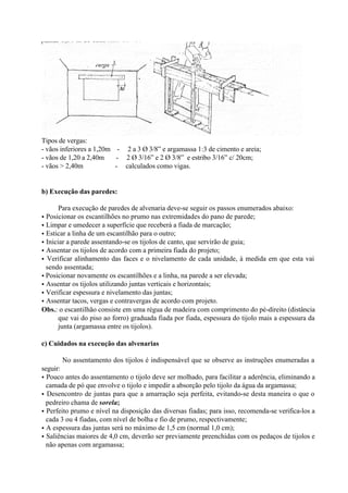 Tipos de vergas:
- vãos inferiores a 1,20m - 2 a 3 Ø 3/8” e argamassa 1:3 de cimento e areia;
- vãos de 1,20 a 2,40m - 2 Ø 3/16” e 2 Ø 3/8” e estribo 3/16” c/ 20cm;
- vãos > 2,40m - calculados como vigas.
b) Execução das paredes:
Para execução de paredes de alvenaria deve-se seguir os passos enumerados abaixo:
• Posicionar os escantilhões no prumo nas extremidades do pano de parede;
• Limpar e umedecer a superfície que receberá a fiada de marcação;
• Esticar a linha de um escantilhão para o outro;
• Iniciar a parede assentando-se os tijolos de canto, que servirão de guia;
• Assentar os tijolos de acordo com a primeira fiada do projeto;
• Verificar alinhamento das faces e o nivelamento de cada unidade, à medida em que esta vai
sendo assentada;
• Posicionar novamente os escantilhões e a linha, na parede a ser elevada;
• Assentar os tijolos utilizando juntas verticais e horizontais;
• Verificar espessura e nivelamento das juntas;
• Assentar tacos, vergas e contravergas de acordo com projeto.
Obs.: o escantilhão consiste em uma régua de madeira com comprimento do pé-direito (distância
que vai do piso ao forro) graduada fiada por fiada, espessura do tijolo mais a espessura da
junta (argamassa entre os tijolos).
c) Cuidados na execução das alvenarias
No assentamento dos tijolos é indispensável que se observe as instruções enumeradas a
seguir:
• Pouco antes do assentamento o tijolo deve ser molhado, para facilitar a aderência, eliminando a
camada de pó que envolve o tijolo e impedir a absorção pelo tijolo da água da argamassa;
• Desencontro de juntas para que a amarração seja perfeita, evitando-se desta maneira o que o
pedreiro chama de sorela;
• Perfeito prumo e nível na disposição das diversas fiadas; para isso, recomenda-se verifica-los a
cada 3 ou 4 fiadas, com nível de bolha e fio de prumo, respectivamente;
• A espessura das juntas será no máximo de 1,5 cm (normal 1,0 cm);
• Saliências maiores de 4,0 cm, deverão ser previamente preenchidas com os pedaços de tijolos e
não apenas com argamassa;
 