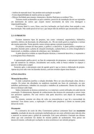 - Análise do mercado local. Seu produto terá aceitação na região?
- Existe disponibilidade de matéria prima na região?
- Oferece facilidade para manejo, tratamento e destino final para os resíduos? Etc..
Terrenos muito acidentados ou pelo contrário, possíveis de inundação devem ser rejeitados
em detrimento de outros que exijam menor movimento de terra e/ou drenagem e
impermeabilizações.
O terreno ideal é o seco, firme, com leve inclinação, em local calmo, bem arejado e com
boa insolação. Não sendo possível ter-se-á que lançar mão de artifícios que encarecerão a obra.
2.3. O PROJETO
Existem inúmeros tipos de projetos, tais como: estrutural, arquitetônico, hidráulico,
sanitário, elétrico, de decoração, de urbanização, etc.. De um modo geral as exigências e normas
são muitas parecidas. Nesta apostila vamos retratar apenas o projeto arquitetônico.
Os projetos constam de duas partes, a gráfica e a descritiva. A parte gráfica compõem os
desenhos fazendo parte a planta de situação-orientação, a planta baixa, os cortes (longitudinal e
transversal), os detalhes, a planta de cobertura e a(s) fachada(s).
A parte descritiva contém as especificações técnicas, o memorial descritivo, o orçamento e
o cronograma físico-financeiro.
A apresentação gráfica prevê, na fase de composição do programa, o ante-projeto (estudo),
que são tentativas ou esboços, inicialmente sem escala, onde se busca ordenar os espaços e
passar as idéias para o papel.
Somente após o ante-projeto estar do agrado geral é que se inicia a elaboração do projeto.
Apesar de já ter sido visto em desenho técnico, convém ressaltar alguns itens básicos.
a) Parte descritiva
Memorial descritivo
É onde o projetista justifica a solução abordada. Deve ser uma dissertação clara, direta e
simples. Os temas são abordados na seqüência mostrada nas fases de construção, ou seja:
trabalhos preliminares, trabalhos de execução e trabalhos de acabamento. Dentro de cada fase
deve-se destacar cada etapa.
Indica claramente as técnicas construtivas e os materiais a serem utilizados em cada item da
construção. Evidentemente depende de conhecimento das técnicas de construção a serem vistas
nos próximos capítulos. Por este motivo toda parte descritiva será objeto de monografia
específica.
No entanto, somente em obras de vulto ou concorrências é que há a necessidade do
memorial. Fora destes casos, a explicação é verbal entre projetista e cliente ou mesmo pode
deixar de existir.
Orçamento
É a estimativa do custo da obra. Construtores práticos costumam fazer um orçamento
sumário, resultado da área da construção multiplicada por um custo arbitrário para mão-de-obra
e material ou mesmo para o global da construção. Este custo arbitrário é baseado nas últimas
obras que este construtor fez dentro do mesmo padrão de acabamento. Para países em
desenvolvimento, sofrendo por oscilações na área econômica é um método perigoso.
 