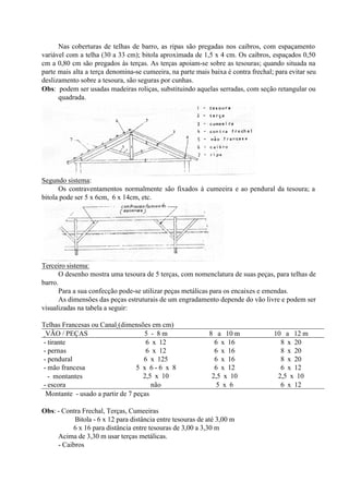 Nas coberturas de telhas de barro, as ripas são pregadas nos caibros, com espaçamento
variável com a telha (30 a 33 cm); bitola aproximada de 1,5 x 4 cm. Os caibros, espaçados 0,50
cm a 0,80 cm são pregados às terças. As terças apoiam-se sobre as tesouras; quando situada na
parte mais alta a terça denomina-se cumeeira, na parte mais baixa é contra frechal; para evitar seu
deslizamento sobre a tesoura, são seguras por cunhas.
Obs: podem ser usadas madeiras roliças, substituindo aquelas serradas, com seção retangular ou
quadrada.
Segundo sistema:
Os contraventamentos normalmente são fixados à cumeeira e ao pendural da tesoura; a
bitola pode ser 5 x 6cm, 6 x 14cm, etc.
Terceiro sistema:
O desenho mostra uma tesoura de 5 terças, com nomenclatura de suas peças, para telhas de
barro.
Para a sua confecção pode-se utilizar peças metálicas para os encaixes e emendas.
As dimensões das peças estruturais de um engradamento depende do vão livre e podem ser
visualizadas na tabela a seguir:
Telhas Francesas ou Canal (dimensões em cm)
VÃO / PEÇAS 5 - 8 m 8 a 10 m 10 a 12 m
- tirante 6 x 12 6 x 16 8 x 20
- pernas 6 x 12 6 x 16 8 x 20
- pendural 6 x 125 6 x 16 8 x 20
- mão francesa 5 x 6 - 6 x 8 6 x 12 6 x 12
∗- montantes 2,5 x 10 2,5 x 10 2,5 x 10
- escora não 5 x 6 6 x 12
∗Montante - usado a partir de 7 peças
Obs: - Contra Frechal, Terças, Cumeeiras
Bitola - 6 x 12 para distância entre tesouras de até 3,00 m
6 x 16 para distância entre tesouras de 3,00 a 3,30 m
Acima de 3,30 m usar terças metálicas.
- Caibros
 