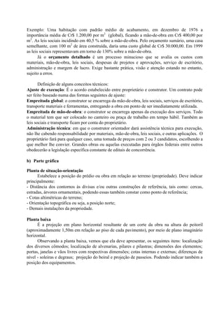 Exemplo: Uma habitação com padrão médio de acabamento, em dezembro de 1976 a
importância média de Cr$ 1.200,00 por m2
(global), ficando a mão-de-obra em Cr$ 400,00 por
m2
. As leis sociais incidindo em 40,5 % sobre a mão-de-obra. Pelo orçamento sumário, uma casa
semelhante, com 100 m2
de área construída, daria uma custo global de Cr$ 30.000,00. Em 1999
as leis sociais representavam em torno de 130% sobre a mão-de-obra.
Já o orçamento detalhado é um processo minucioso que se avalia os custos com
materiais, mão-de-obra, leis sociais, despesas de projetos e aprovações, serviço de escritório,
administração e margem de lucro. Exige bastante prática, visão e atenção estando no entanto,
sujeito a erros.
Definição de alguns conceitos técnicos:
Ajuste de execução: É o acordo estabelecido entre proprietário e construtor. Um contrato pode
ser feito baseado numa das formas seguintes de ajuste:
Empreitada global: o construtor se encarrega da mão-de-obra, leis sociais, serviços de escritório,
transporte materiais e ferramentas, entregando a obra em ponto de ser imediatamente utilizada.
Empreitada de mão-de-obra: o construtor se encarrega apenas da execução dos serviços. Todo
o material tem que ser colocado no canteiro ou praça de trabalho em tempo hábil. Também as
leis sociais e transporte ficam por conta do proprietário.
Administração técnica: em que o construtor orientador dará assistência técnica para execução,
não lhe cabendo responsabilidade por materiais, mão-de-obra, leis sociais, e outras aplicações. O
proprietário fará para qualquer caso, uma tomada de preços com 2 ou 3 candidatos, escolhendo a
que melhor lhe convier. Grandes obras ou aquelas executadas para órgãos federais entre outros
obedecerão a legislação específica constante de editais de concorrência.
b) Parte gráfica
Planta de situação-orientação
Estabelece a posição do prédio ou obra em relação ao terreno (propriedade). Deve indicar
principalmente:
- Distância dos contornos às divisas e/ou outras construções de referência, tais como: cercas,
estradas, árvores ornamentais, podendo essas também constar como ponto de referência;
- Cotas altimétricas do terreno;
- Orientação topográfica ou seja, a posição norte;
- Demais instalações da propriedade.
Planta baixa
É a projeção em plano horizontal resultante de um corte da obra na altura do peitoril
(aproximadamente 1,50m em relação ao piso de cada pavimento), por meio de plano imaginário
horizontal.
Observando a planta baixa, vemos que ela deve apresentar, os seguintes itens: localização
dos diversos cômodos; localização de alvenarias, pilares e pilastras; dimensões dos elementos;
portas, janelas e vãos livres com respectivas dimensões; cotas internas e externas; diferenças de
nível - soleiras e degraus; projeção do beiral e projeção de passeios. Podendo indicar também a
posição dos equipamentos.
 