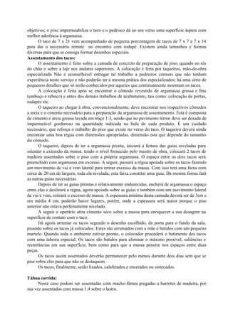 objetivos; o pixe impermeabiliza o taco e o pedrisco dá ao seu verso uma superfície áspera com
melhor aderência à argamassa.
O taco de 7 x 21 vem acompanhado de pequena porcentagem de tacos de 7 x 7 e 7 x 14
para dar o necessário remate no encontro com rodapé. Existem ainda tamanhos e formas
diversas para que se consiga formar desenhos especiais.
Assentamento dos tacos:
O assentamento é feito sobre a camada de concreto de preparação de piso, quando no rés
do chão e sobre a laje nos andares superiores. A colocação é feita por taqueiros, mão-de-obra
especializada Não é aconselhável entregar tal trabalho a pedreiros comuns que não tenham
experiência neste serviço e não poderão ter a mesma prática dos especializados; há uma série de
pequenos detalhes que só serão conhecidos por aqueles que continuamente assentam os tacos.
A colocação é feita após se encontrar o cômodo revestido de argamassa grossa e fina
(emboço e reboco) e antes dos demais trabalhos de acabamento, tais como: colocação de portas,
rodapés etc.
O taqueiro ao chegar à obra, convencionalmente, deve encontrar nos respectivos cômodos
a areia e o cimento necessário para a preparação da argamassa de assentamento. Esta é composta
de cimento e areia grossa lavada em traço 1:3, sendo que no pavimento térreo deve ser dosada de
impermeável gorduroso na quantidade indicada na bula de cada produto. É um cuidado
necessário, que reforça o trabalho do pixe que existe no verso do taco. O taqueiro deverá ainda
encontrar uma boa régua com dimensões apropriadas, dimensão esta que depende do tamanho
do cômodo.
O taqueiro, depois de ter a argamassa pronta, iniciará a feitura das guias niveladas para
orientar a extensão da massa. tendo o nível fornecido pelo mestre de obra, colocará 2 tacos de
madeira assentados sobre o piso com a própria argamassa. O espaço entre os dois tacos será
preenchido com argamassa em excesso. A seguir, passará a régua apoiada sobre os tacos fazendo
um movimento de vai e vem lateral para retirar excesso da massa. Com isso terá uma faixa com
cerca de 20 cm de largura, toda ela nivelada; esta faixa constitui uma guia. Da mesma forma fará
as outras guias necessárias.
Depois de ter as guias prontas e relativamente endurecidas, encherá de argamassa o espaço
entre elas e deslizará a régua, agora apoiada sobre as guias e também com um movimento lateral
de vai e vem, retirará o excesso de massa. A espessura mínima desta camada deverá ser de 3cm e
em média 4 cm; poderão haver lugares, porém, onde a espessura será maior porque o piso
anterior não estava perfeitamente nivelado.
A seguir o operário atira cimento seco sobre a massa para enriquecer a sua dosagem na
superfície de contato com o taco.
Irá agora arrumar os tacos segundo o desenho escolhido, da porta para o fundo da sala,
pisando sobre os tacos já colocados. Estes são arrumados com a mão e batidos com um pequeno
martelo. Quando toda o ambiente estiver pronto, o colocador procederá o batimento dos tacos
com uma tabeira especial. Os tacos são batidos para eliminar o máximo possível, saliências e
reentrâncias em sua superfície, bem como para que a massa penetre nos espaços entre duas
peças.
Os tacos assim assentados deverão permanecer pelo menos durante dois dias sem que se
pise sobre eles para que não se destaquem.
Os tacos, finalmente, serão lixados, calafetados e encerados ou sintecados.
Tábua corrida:
Neste caso podem ser assentadas com macho-fêmea pregadas a barrotes de madeira, por
sua vez assentados com massa 1:4 sobre o lastro.
 