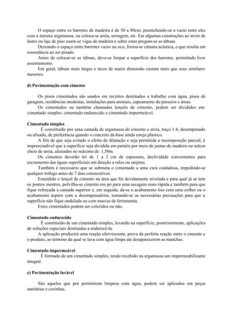 O espaço entre os barrotes de madeira é de 50 a 80cm; preenchendo-se o vazio entre eles
com a mesma argamassa, ou coloca-se areia, serragem, etc. Em algumas construções ao invés de
lastro ou laje de piso usam-se vigas de madeira e sobre estas pregam-se as tábuas.
Deixando o espaço entre barrotes vazio ou oco, forma-se câmara acústica, o que resulta em
ressonância ao ser pisado.
Antes de colocar-se as tábuas, deve-se limpar a superfície dos barrotes, permitindo livre
assentamento.
Em geral, tábuas mais largas e tacos de maior dimensão custam mais que seus similares
menores.
d) Pavimentação com cimento
Os pisos cimentados são usados em recintos destinados a trabalho com água, pisos de
garagens, residências modestas, instalações para animais, capeamento de passeios e áreas.
Os cimentados ou também chamados lençóis de cimento, podem ser divididos em:
cimentado simples; cimentado endurecido e cimentado impermeável.
Cimentado simples
É constituído por uma camada de argamassa de cimento e areia, traço 1:4, desempenado
ou alisado, de preferência quando o concreto da base ainda esteja plástico.
A fim de que seja evitado o efeito de dilatação e seja permitida a recomposição parcial, é
imprescindível que a superfície seja dividida em painéis por meio de juntas de madeira ou sulcos
cheio de areia, afastados no máximo de 1,50m.
Os cimentos deverão ter de 1 a 2 cm de espessura, declividade convenientes para
escoamento das águas superficiais em direção a ralos ou sarjetas.
Também é necessário que se submeta o cimentado a uma cura cuidadosa, impedindo-se
qualquer tráfego antes de 7 dias consecutivos.
Estendido o lençol de cimento na área que foi devidamente nivelada e para qual já se tem
os pontos mestres, polvilha-se cimento em pó para uma secagem mais rápida e também para que
fique reforçada a camada superior e, em seguida, dá-se o acabamento liso com uma colher ou o
acabamento áspero com a desempenadeira, tomando-se as necessárias precauções para que a
superfície não fique ondulada ou com marcas de ferramenta.
Estes cimentados podem ser coloridos ou não.
Cimentado endurecido
É constituído de um cimentado simples, levando na superfície, posteriormente, aplicações
de soluções especiais destinadas a endurecê-la.
A aplicação produzirá uma reação efervescente, prova da perfeita reação entre o cimento e
o produto, ao término da qual se lava com água limpa até desaparecerem as manchas.
Cimentado impermeável
É formado de um cimentado simples, tendo recebido na argamassa um impermeabilizante
integral.
e) Pavimentação lavável
São aqueles que por permitirem limpeza com água, podem ser aplicados em peças
sanitárias e cozinhas.
 