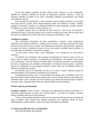 Existe uma grande variedade de tipos, porém iremos destacar os mais empregados:
ladrilhos de cerâmica; ladrilhos de cimento ou hidráulicos; granilite; mármore e cacos de
mármore; pastilhas de argila ou de vidro; cimentados; plásticos; pavimentação com lajotas
sextavadas de concreto.
Com exceção dos dormitórios e salas, quaisquer outros cômodos poderão ser revestidos
com pisos laváveis, porém, serão obrigatoriamente usados nos banheiros, lavabos, cozinhas,
garagens. No entanto é comum o seu emprego também em copas, despensas, escadas, quintais,
lavanderias e às vezes, no hall de escadas, terraços, etc.
A condição especial para ser chamado de piso lavável é o fato de ele não permitir a
infiltração de água, o que não acontece com os pisos de madeira; por outro lado são pisos mais
frios do que a madeira, daí o fato de não serem usados para dormitórios e salas.
Ladrilho de cerâmica
São constituídos basicamente de barro comprimido e tratado a altas temperaturas.
Aparecem com superfície brilhante e vidrada. Nele se destaca o alto grau de dureza não sendo
possível riscá-lo por processos comuns. São fabricados por cerâmicas especializadas e aparecem
na praça em formas e tamanhos diversos. Existe uma grande variedade desses produtos no
mercado sendo aconselhado a consulta de catálagos.
As cores podem variar, sendo a mais empregada a cor vermelha por ser mais firme e
uniforme.
Os ladrilhos são assentados sobre camada de preparação de concreto magro (1:3:6), ou
sobre a laje nos andares superiores. A argamassa de assentamento é de cimento e areia (traço
1:3), consumindo 7 sacos de cimento por metro cúbico. A forma de assentá-los é em tudo igual à
dos tacos; a argamassa será estendida, uniformizada e nivelada por meio de guias; a superfície
deverá ser enriquecida em sua dosagem, atirando cimento sobre ela. Os ladrilhos devem ser
submersos em água (na véspera).
Os ladrilhos devem ser adquiridos de uma só vez para o mesmo ambiente porque do
contrário poderão vir de tamanho e tonalidade de cor diferente.
O rejuntamento do piso, isto é, o preenchimento das juntas entre os ladrilhos é feito com
pasta de cimento comum, adicionando-se água sobre o pó de cimento forma-se uma pasta que é
estendida sobre o piso e puxada com rodo. Espera-se que forme um pouco de pega e limpa-se
com pano velho. A limpeza final é feita com solução diluída de ácido clorídrico.
f) Outros tipos de pavimentações
Cerâmica e lajotões - Pedra S. Tomé - assentados com argamassa de cimento areia média 1: 4.
Arrematar posteriormente as juntas com cimento branco - em pisos de varandas, cozinhas,
banhos e também salas (locais muito quentes).
Currais e páteos podem também receber um piso um pouco diferente do que anunciado até
agora. Exemplo: sobre terreno bem apiloado assenta-se com argamassa tijolos de barro,
paralelepípedos, pedras regulares - todos com juntas cimentadas ou asfaltada.
3.7. INSTALAÇÕES DE ÁGUA E ESGOTOS
Não serão abordados nessa apostila.
 