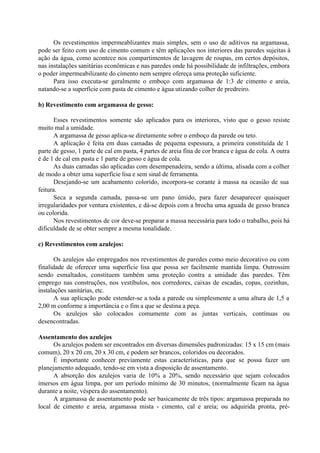 Os revestimentos impermeablizantes mais simples, sem o uso de aditivos na argamassa,
pode ser feito com uso de cimento comum e têm aplicações nos interiores das paredes sujeitas à
ação da água, como acontece nos compartimentos de lavagem de roupas, em certos depósitos,
nas instalações sanitárias econômicas e nas paredes onde há possibilidade de infiltrações, embora
o poder impermeabilizante do cimento nem sempre ofereça uma proteção suficiente.
Para isso executa-se geralmente o emboço com argamassa de 1:3 de cimento e areia,
natando-se a superfície com pasta de cimento e água utizando colher de predreiro.
b) Revestimento com argamassa de gesso:
Esses revestimentos somente são aplicados para os interiores, visto que o gesso resiste
muito mal a umidade.
A argamassa de gesso aplica-se diretamente sobre o emboço da parede ou teto.
A aplicação é feita em duas camadas de pequena espessura, a primeira constituída de 1
parte de gesso, 1 parte de cal em pasta, 4 partes de areia fina de cor branca e água de cola. A outra
é de 1 de cal em pasta e 1 parte de gesso e água de cola.
As duas camadas são aplicadas com desempenadeira, sendo a última, alisada com a colher
de modo a obter uma superfície lisa e sem sinal de ferramenta.
Desejando-se um acabamento colorido, incorpora-se corante à massa na ocasião de sua
feitura.
Seca a segunda camada, passa-se um pano úmido, para fazer desaparecer quaisquer
irregularidades por ventura existentes, e dá-se depois com a brocha uma aguada de gesso branca
ou colorida.
Nos revestimentos de cor deve-se preparar a massa necessária para todo o trabalho, pois há
dificuldade de se obter sempre a mesma tonalidade.
c) Revestimentos com azulejos:
Os azulejos são empregados nos revestimentos de paredes como meio decorativo ou com
finalidade de oferecer uma superfície lisa que possa ser facilmente mantida limpa. Outrossim
sendo esmaltados, constituem também uma proteção contra a umidade das paredes. Têm
emprego nas construções, nos vestíbulos, nos corredores, caixas de escadas, copas, cozinhas,
instalações sanitárias, etc.
A sua aplicação pode estender-se a toda a parede ou simplesmente a uma altura de 1,5 a
2,00 m conforme a importância e o fim a que se destina a peça.
Os azulejos são colocados comumente com as juntas verticais, contínuas ou
desencontradas.
Assentamento dos azulejos
Os azulejos podem ser encontrados em diversas dimensões padronizadas: 15 x 15 cm (mais
comum), 20 x 20 cm, 20 x 30 cm, e podem ser brancos, coloridos ou decorados.
É importante conhecer previamente estas características, para que se possa fazer um
planejamento adequado, tendo-se em vista a disposição de assentamento.
A absorção dos azulejos varia de 10% a 20%, sendo necessário que sejam colocados
imersos em água limpa, por um período mínimo de 30 minutos, (normalmente ficam na água
durante a noite, véspera do assentamento).
A argamassa de assentamento pode ser basicamente de três tipos: argamassa preparada no
local de cimento e areia, argamassa mista - cimento, cal e areia; ou adquirida pronta, pré-
 