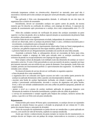 misturada (argamassa colante ou cimento-cola), disponível no mercado, para qual não é
necessária a imersão prévia dos azulejos em água por serem pré-dosadas, exigem apenas a adição
de água.
Sua aplicação é feita com desempenadeira dentada. A utilização de um dos tipos de
argamassa fica a critério do assentador.
Inicialmente, devem ser assentados azulejos nos quatro cantos da parede, da mesma
maneira que foi descrita na confecção do emboço, com emprego de taliscas. A espessura da
camada de assentamento após pressionar-se o azulejo, deve estar compreendida entre 15 e 20
mm.
Além dos cuidados normais de verificação do prumo dos azulejos assentados na parte
superior e na base da parede, deve-se dedicar especial atenção ao assentamento da primeira fiada
de azulejos, observando-se o seguinte:
- a primeira fiada deverá estar rigorosamente nivelada, independente do caimento do piso;
- deverá ser observada, entre os azulejos da primeira fiada e o piso, a distância necessária para o
revestimento, eventualmente para colocação de rodapé;
- as juntas entre azulejos deverão ser rigorosamente observadas (1mm ou 2mm) empregando-se,
se preciso, um gabarito (espessura de uma régua metálica, palito de fósforo, etc.).
- a primeira fiada deverá ser obrigatoriamente assentada com auxílio de uma linha esticada.
Assentada a primeira fiada, as subsequentes devem ser executadas de baixo para cima,
recomenda-se sempre o emprego de linha guia esticada entre os azulejos assentados nos
extremos da parede ou excepcionalmente com emprego de régua metálica.
Nem sempre a altura da desejada é um múltiplo exato das dimensões do azulejo; as vezes é
necessário corta-los. O corte é feito percurtindo-os com um martelo de ponta e segundo um traço
previamente marcado com um estilete de aço, ponta de diamante. Essa operação, sendo feita com
cuidado, permite um fracionamento perfeito e o aproveitamento dos segmentos As rebarbas são
retiradas com o alicate.
No desenvolvimento do serviço devem ser verificados os seguintes aspectos:
- a base da parede deve estar umedecida;
- a argamassa deve ser colocada com ligeiro excesso em todo o seu tardoz (parte posterior do
azulejo) ou aplicada diretamente sobre a parede com desempenadeira dentada;
- encostar uma borda do azulejo ligeiramente inclinada, em relação à parede, em seguida o
azulejo é pressionado uniformemente, devendo o excesso da argamassa sair pelas bordas,
livres, e deve ser retirado cuidadosamente com uma colher de pedreiro (pequena), podendo ser
reaproveitada;
- ajustar o nível ou o prumo do azulejo mediante aplicação de pequenos impactos com
ferramenta de madeira ou borracha (normalmente o próprio cabo da colher de pedreiro).
- o serviço de assentamento é sempre seguido pela limpeza dos azulejos, inclusive arestas das
juntas, o que deve ser feito com um pano umedecido.
Rejuntamento
Transcorridos pelo menos 48 horas após a assentamento, os azulejos devem ser rejuntados
com pasta de cimento branco (ou gesso) e alvaiade na proporção de um volume de 3:1 (três
partes de cimento branco e uma parte de alvaiade).
Antes da execução do rejuntamento as juntas devem ser umedecidas e a pasta aplicada em
excesso, com auxílio de rodo de borracha, espátula ou esponja umedecida.
Assim que iniciar o endurecimento da pasta (sempre no mesmo dia do rejuntamento), os
azulejos devem ser limpos com um pedaço de estopa, removendo-se os excessos e, as juntas
 