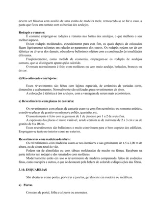 devem ser frisadas com auxílio de uma cunha de madeira mole, removendo-se se for o caso, a
pasta que ficou em contato com as bordas dos azulejos.
Rodapés e remates:
É costume empregar-se rodapés e remates nas barras dos azulejos, o que melhora o seu
melhor aspecto.
Existe rodapés moldurados, especialmente para este fim, os quais depois de colocados
ficam ligeiramente salientes em relação ao paramento dos outros. Os rodapés podem ser de cor
idêntica ou diversa dos demais, obtendo-se belíssimos efeitos com a combinação de tonalidades
diferentes.
Freqüentemente, como medida de economia, empregam-se os rodapés de azulejos
comuns, que se distinguem apenas pelo colorido.
O remate normalmente é feito com molduras ou com meio azulejo, boleados, brancos ou
de cor.
d) Revestimento com lajotas:
Esses revestimentos são feitos com lajotas especiais, de cerâmicas de variadas cores,
dimensões e acabamentos. Normalmente são utilizadas para revestimentos de pisos.
A colocação é idêntica à dos azulejos, com a vantagem de serem mais econômicos.
e) Revestimentos com placas de cantaria:
Os revestimentos com placas de cantaria usam-se com fim econômico ou somente estético,
usando-se placas de granito ou mármore polido, quartzito, etc.
O assentamento é feito com argamassa de 1 de cimento por 1 a 2 de areia fina.
A espessura das placas é muito variável, sendo comum as de mármore de 2 a 3 cm e as de
granito de 8 a 10 cm.
Esses revestimentos são belíssimos e muito contribuem para o bom aspecto dos edifícios.
Empregam-se tanto no interior como no exterior.
Revestimentos com madeiras-lambris:
Os revestimentos com madeiras usam-se nos interiores e são geralmente de 1,5 a 2,00 m de
altura, ou de altura total do vão.
Podem ser de almofadas ou com tábuas molduradas de macho ou fêmea. Recebem na
parte inferior um rodapé e são rematados com molduras.
Modernamente estão em uso o revestimento de madeira compensada feitos de essências
finas, como sucupira e outros, e que se destacam pela beleza do colorido e disposições das fibras.
3.10. ESQUADRIAS
São aberturas como portas, porteiras e janelas, geralmente em madeira ou metálicas.
a) Portas
Constam de portal, folha e alizares ou arremates.
 
