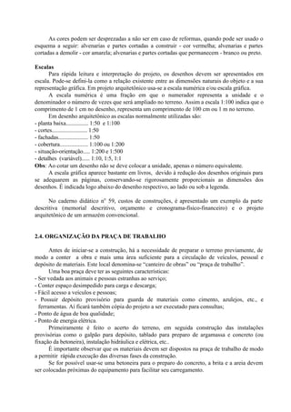 As cores podem ser desprezadas a não ser em caso de reformas, quando pode ser usado o
esquema a seguir: alvenarias e partes cortadas a construir - cor vermelha; alvenarias e partes
cortadas a demolir - cor amarela; alvenarias e partes cortadas que permanecem - branco ou preto.
Escalas
Para rápida leitura e interpretação do projeto, os desenhos devem ser apresentados em
escala. Pode-se defini-la como a relação existente entre as dimensões naturais do objeto e a sua
representação gráfica. Em projeto arquitetônico usa-se a escala numérica e/ou escala gráfica.
A escala numérica é uma fração em que o numerador representa a unidade e o
denominador o número de vezes que será ampliado no terreno. Assim a escala 1:100 indica que o
comprimento de 1 cm no desenho, representa um comprimento de 100 cm ou 1 m no terreno.
Em desenho arquitetônico as escalas normalmente utilizadas são:
- planta baixa................ 1:50 e 1:100
- cortes......................... 1:50
- fachadas..................... 1:50
- cobertura.................... 1:100 ou 1:200
- situação-orientação..... 1:200 e 1:500
- detalhes (variável)...... 1:10, 1:5, 1:1
Obs: Ao cotar um desenho não se deve colocar a unidade, apenas o número equivalente.
A escala gráfica aparece bastante em livros, devido à redução dos desenhos originais para
se adequarem as páginas, conservando-se rigorosamente proporcionais as dimensões dos
desenhos. É indicada logo abaixo do desenho respectivo, ao lado ou sob a legenda.
No caderno didático no
59, custos de construções, é apresentado um exemplo da parte
descritiva (memorial descritivo, orçamento e cronograma-físico-financeiro) e o projeto
arquitetônico de um armazém convencional.
2.4. ORGANIZAÇÃO DA PRAÇA DE TRABALHO
Antes de iniciar-se a construção, há a necessidade de preparar o terreno previamente, de
modo a conter a obra e mais uma área suficiente para a circulação de veículos, pessoal e
depósito de materiais. Este local denomina-se “canteiro de obras” ou “praça de trabalho”.
Uma boa praça deve ter as seguintes características:
- Ser vedada aos animais e pessoas estranhas ao serviço;
- Conter espaço desimpedido para carga e descarga;
- Fácil acesso a veículos e pessoas;
- Possuir depósito provisório para guarda de materiais como cimento, azulejos, etc., e
ferramentas. Aí ficará também cópia do projeto a ser executado para consultas;
- Ponto de água de boa qualidade;
- Ponto de energia elétrica.
Primeiramente é feito o acerto do terreno, em seguida construção das instalações
provisórias como o galpão para depósito, tablado para preparo de argamassa e concreto (ou
fixação da betoneira), instalação hidráulica e elétrica, etc..
É importante observar que os materiais devem ser dispostos na praça de trabalho de modo
a permitir rápida execução das diversas fases da construção.
Se for possível usar-se uma betoneira para o preparo do concreto, a brita e a areia devem
ser colocadas próximas do equipamento para facilitar seu carregamento.
 