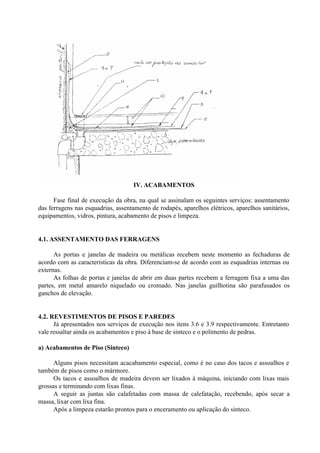 IV. ACABAMENTOS
Fase final de execução da obra, na qual se assinalam os seguintes serviços: assentamento
das ferragens nas esquadrias, assentamento de rodapés, aparelhos elétricos, aparelhos sanitários,
equipamentos, vidros, pintura, acabamento de pisos e limpeza.
4.1. ASSENTAMENTO DAS FERRAGENS
As portas e janelas de madeira ou metálicas recebem neste momento as fechaduras de
acordo com as características da obra. Diferenciam-se de acordo com as esquadrias internas ou
externas.
As folhas de portas e janelas de abrir em duas partes recebem a ferragem fixa a uma das
partes, em metal amarelo niquelado ou cromado. Nas janelas guilhotina são parafusados os
ganchos de elevação.
4.2. REVESTIMENTOS DE PISOS E PAREDES
Já apresentados nos serviços de execução nos itens 3.6 e 3.9 respectivamente. Entretanto
vale ressaltar ainda os acabamentos e piso à base de sinteco e o polimento de pedras.
a) Acabamentos de Piso (Sinteco)
Alguns pisos necessitam acacabamento especial, como é no caso dos tacos e assoalhos e
também de pisos como o mármore.
Os tacos e assoalhos de madeira devem ser lixados à máquina, iniciando com lixas mais
grossas e terminando com lixas finas.
A seguir as juntas são calafetadas com massa de calefatação, recebendo, após secar a
massa, lixar com lixa fina.
Após a limpeza estarão prontos para o enceramento ou aplicação do sinteco.
 