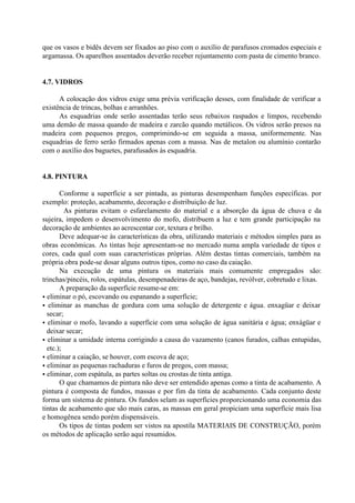 que os vasos e bidês devem ser fixados ao piso com o auxílio de parafusos cromados especiais e
argamassa. Os aparelhos assentados deverão receber rejuntamento com pasta de cimento branco.
4.7. VIDROS
A colocação dos vidros exige uma prévia verificação desses, com finalidade de verificar a
existência de trincas, bolhas e arranhões.
As esquadrias onde serão assentadas terão seus rebaixos raspados e limpos, recebendo
uma demão de massa quando de madeira e zarcão quando metálicos. Os vidros serão presos na
madeira com pequenos pregos, comprimindo-se em seguida a massa, uniformemente. Nas
esquadrias de ferro serão firmados apenas com a massa. Nas de metalon ou alumínio contarão
com o auxílio dos baguetes, parafusados às esquadria.
4.8. PINTURA
Conforme a superfície a ser pintada, as pinturas desempenham funções específicas. por
exemplo: proteção, acabamento, decoração e distribuição de luz.
As pinturas evitam o esfarelamento do material e a absorção da água de chuva e da
sujeira, impedem o desenvolvimento do mofo, distribuem a luz e tem grande participação na
decoração de ambientes ao acrescentar cor, textura e brilho.
Deve adequar-se às características da obra, utilizando materiais e métodos simples para as
obras econômicas. As tintas hoje apresentam-se no mercado numa ampla variedade de tipos e
cores, cada qual com suas características próprias. Além destas tintas comerciais, também na
própria obra pode-se dosar alguns outros tipos, como no caso da caiação.
Na execução de uma pintura os materiais mais comumente empregados são:
trinchas/pincéis, rolos, espátulas, desempenadeiras de aço, bandejas, revólver, cobretudo e lixas.
A preparação da superfície resume-se em:
• eliminar o pó, escovando ou espanando a superfície;
• eliminar as manchas de gordura com uma solução de detergente e água. enxagüar e deixar
secar;
• eliminar o mofo, lavando a superfície com uma solução de água sanitária e água; enxágüar e
deixar secar;
• eliminar a umidade interna corrigindo a causa do vazamento (canos furados, calhas entupidas,
etc.);
• eliminar a caiação, se houver, com escova de aço;
• eliminar as pequenas rachaduras e furos de pregos, com massa;
• eliminar, com espátula, as partes soltas ou crostas de tinta antiga.
O que chamamos de pintura não deve ser entendido apenas como a tinta de acabamento. A
pintura é composta de fundos, massas e por fim da tinta de acabamento. Cada conjunto deste
forma um sistema de pintura. Os fundos selam as superfícies proporcionando uma economia das
tintas de acabamento que são mais caras, as massas em geral propiciam uma superfície mais lisa
e homogênea sendo porém dispensáveis.
Os tipos de tintas podem ser vistos na apostila MATERIAIS DE CONSTRUÇÃO, porém
os métodos de aplicação serão aqui resumidos.
 