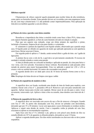 f)Reboco especial
Chamaremos de reboco especial aquele preparado para receber tintas de alta resistência,
como epóxi ou borracha clorada. Estas paredes devem ser revestidas com uma argamassa isenta
de cal, com traço cimento/areia 1:3, não podendo conter impermeabilizantes. Para aplicação da
tinta deve-se também aguardar a cura do reboco.
g) Pintura de tetos e paredes com tintas emulsão
Ressalta-se a importância das tintas a emulsão tendo como base o látex PVA, tintas estas
com aspecto bastante agradável, se bem de custo bastante elevado em relação à caiação.
Para que seu aspecto seja realçado, exige um ótimo preparo da superfície a pintar,
incluindo o lixamento, limpeza do pó com pano úmido e o selamento.
O selamento é a pintura da superfície com líquido selador, observando que a parede esteja
seca. O líquido pode ser diluído em aguarrás de modo que aplicado apresente-se com aparência
semi-fosca. Deixar secar por 6 horas.
Em seguida pode-se aplicar a 1a
demão, sendo normal diluir o galão de tinta em ½galão de
água pura.
A pintura faz-se com o rolo de lã, o qual deve ser previamente umedecido. O excesso de
umidade é retirado rolando-o contra uma parede.
A tinta já diluída pode ser colocada na bandeja e aplicada na parede, de cima para baixo e
vice versa, com leve pressão. Executam-se faixas verticais. Recomenda-se cada passada cubra
metade da anterior para maior homogeneidade. Uma vez aplicado o painel de 1,50 x 1,50 m
cruzar o rolo no sentido horizontal. Os cantos são executados com pincel.
A segunda demão deve ser dada após cerca de 16 horas da mesma forma como se fez a
primeira.
Obs: Respingos de tintas devem ser limpos com água e sabão
h) Pintura de esquadrias de madeira à óleo:
A superfície deve ser lixada, recebendo uma demão de tinta de fundo para madeira, com
seladora. Iniciar com a lixa no
1, passando a 00 ou 0. Remover o pó com pano umedecido com
aguarrás. Aplicar massa para nivelar com espátula. Deixar secar de um dia para o outro. Lixar
novamente, removendo o pó. Aplicar a tinta a óleo ou esmalte, duas demãos com intervalo de 1
dia.
i) Pintura de esquadria de ferro a óleo:
A superfície deve ser escovada com escova de aço a fim de remover a ferrugem, lixando
com lixa no
150. As partes não alcançadas com lixa, devem ser pintadas com desoxidante,
deixando agir por 15 a 20 minutos. Lavar com água pura e secar eliminando os resíduos ácidos.
Aplica-se a seguir uma demão de zarcão. Caso a esquadria venha já pintada até esta fase,
executam-se apenas as recomendações seguintes.
Após lixar com lixa no
0 e eliminar o pó, aplica-se com pincel uma demão de óleo ou
esmalte diluído em 10 % de aguarrás ou diluente próprio, deixando-se secar 12 horas.
Aplicar a segunda demão pura. Em dias muito ensolarados ou chuvosos não se deve juntar
esquadrias.
 