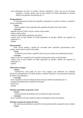 - para acabamento em óleo ou esmalte: remover totalmente a tinta, com uso de solventes,
raspando e lixando; aplicar uma ou duas demãos de fundo preparador de paredes
diluído com aguarrás na proporção de 1:1.
Desagregamento
É o destacamento da pintura da superfície, juntamente com partes de reboco, tornando o
mesmo esfarelado.
Causa:
Ocorre quando a tinta é aplicada sobre superfície de reboco novo não curado.
Correção:
- aguardar cerca de 30 dias, até que o reboco esteja curado;
- raspar as partes soltas;
- corrigir as imperfeições profundas com reboco;
- aplicar uma ou duas demãos de fundo preparador de paredes, diluído com aguarrás na
proporção 1:1;
- repintar.
Descascamento
Pode ocorrer quando a pintura for executada sobre superfícies pulverulentas como:
caiação, partes soltas ou reboco não selado.
Causa:
A aderência da cal sobre a superfície não é boa, provocando uma camada pulverulenta.
Correção:
- raspar ou escovar a superfície até a remoção total das partes soltas ou mal aderidas;
- aplicar uma ou duas demãos de fundo preparador de paredes, diluído com aguarrás na
proporção 1:1;
- repintar.
Mofo, bolor ou fungos
Causas:
Constituem-se num grupo de seres vivos vegetais, que proliferam em condições
favoráveis, principalmente em climas quentes e úmidos. Produzem o escurecimento da película
da pintura, decompondo-a.
Correção:
- lavar a superfície com uma solução de água com água sanitária na proporção de 1:1;
- enxaguar abundantemente a superfície com água;
- deixe secar;
- repintar.
Manchas amareladas em paredes e tetos
Causas:
São provenientes de gorduras, óleo ou fumaça de cigarro (nicotina).
Correção:
- lavar a superfície com uma solução de água com detergente à base de amoníaco.
Manchas causadas por pingos de chuva
São manchas que aparecem na superfície recém-pintada devido a pingos de chuva isolados.
Causa:
 