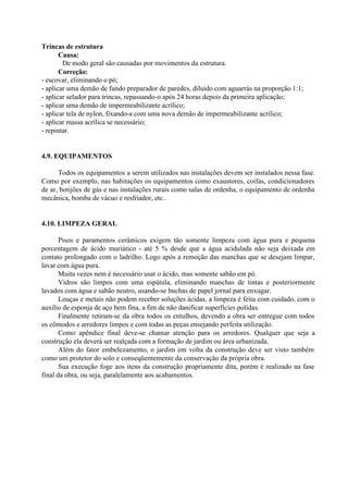 Trincas de estrutura
Causa:
De modo geral são causadas por movimentos da estrutura.
Correção:
- escovar, eliminando o pó;
- aplicar uma demão de fundo preparador de paredes, diluído com aguarrás na proporção 1:1;
- aplicar selador para trincas, repassando-o após 24 horas depois da primeira aplicação;
- aplicar uma demão de impermeabilizante acrílico;
- aplicar tela de nylon, fixando-a com uma nova demão de impermeabilizante acrílico;
- aplicar massa acrílica se necessário;
- repintar.
4.9. EQUIPAMENTOS
Todos os equipamentos a serem utilizados nas instalações devem ser instalados nessa fase.
Como por exemplo, nas habitações os equipamentos como exaustores, coifas, condicionadores
de ar, botijões de gás e nas instalações rurais como salas de ordenha, o equipamento de ordenha
mecânica, bomba de vácuo e resfriador, etc..
4.10. LIMPEZA GERAL
Pisos e paramentos cerâmicos exigem tão somente limpeza com água pura e pequena
porcentagem de ácido muriático - até 5 % desde que a água acidulada não seja deixada em
contato prolongado com o ladrilho. Logo após a remoção das manchas que se desejam limpar,
lavar com água pura.
Muita vezes nem é necessário usar o ácido, mas somente sabão em pó.
Vidros são limpos com uma espátula, eliminando manchas de tintas e posteriormente
lavados com água e sabão neutro, usando-se buchas de papel jornal para enxugar.
Louças e metais não podem receber soluções ácidas, a limpeza é feita com cuidado, com o
auxílio de esponja de aço bem fina, a fim de não danificar superfícies polidas.
Finalmente retiram-se da obra todos os entulhos, devendo a obra ser entregue com todos
os cômodos e arredores limpos e com todas as peças ensejando perfeita utilização.
Como apêndice final deve-se chamar atenção para os arredores. Qualquer que seja a
construção ela deverá ser realçada com a formação de jardim ou área urbanizada.
Além do fator embelezamento, o jardim em volta da construção deve ser visto também
como um protetor do solo e conseqüentemente da conservação da própria obra.
Sua execução foge aos itens da construção propriamente dita, porém é realizado na fase
final da obra, ou seja, paralelamente aos acabamentos.
 