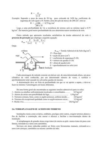 R = __P__
ν x S
Exemplo: Supondo o peso da mesa de 50 kg, peso colocado de 1450 kg, coeficiente de
segurança do solo igual a 10. Sendo a área dos pés da mesa é de 200 cm2
, tem-se:
R = _1.500 = 0,75 kg /cm2
200 x 10
Logo, a uma profundidade de 1m a resistência do terreno será no mínimo igual a 0,75
kg/cm2
. De maneira geral maior profundidade da cava determina maior resistência do solo.
Outro método que apresenta resultados satisfatórios da tensão admissível do solo é
processo de percução que emprega a seguinte equação:
σadm
P
S C
N H
E
N
=
×
×
+
+





1
2
Onde:
roldana σ adm = Tensão Admissível do Solo (kg/cm2
)
P = Peso (kg)
tripé S = seção do peso (cm2
)
C = coeficiente de segurança (5-10)
N = número de quedas (5-10)
P H = altura de queda (cm)
H E = aprofundamento no solo (cm)
vala de fundação
E
Cada amostragem do método consiste em deixar cair, de uma determinada altura, um peso
cilíndrico de valor conhecido, por um determinado número de vezes, e verificar o
aprofundamento total causado no solo pelas quedas do mesmo.
A determinação deve ser feita na profundidade em que se vai apoiar a sapata, e deve-se
fazer no mínimo 3 amostragens em locais diferentes.
De uma forma geral são encontradas as seguintes tensões admissíveis para os solos:
1 - Aterros ou entulhos suficientemente tecalcados e consolidados.......... 0,5 kg/cm2
2 - Aterros de areias sem possibilidade de fuga....................................... 1,0 kg/cm2
3 - Terrenos comuns, bons, como os argilo-arenosos, embora úmido..... 2,0 kg/cm2
4 - Terrenos de excepcional qualidade como os argilo-arenosos secos... 3,5 kg/cm2
5 - Rocha viva....................................................................................... 20,0 kg/cm2
2.6. TERRAPLANAGEM OU ACERTO DO TERRENO
Instalações rurais como aviários, estábulos, pocilgas entre outros, exigem terrenos planos a
fim de facilitar a construção, não onerar o alicerce e facilitar a movimentação dentro da
instalação.
A terraplanagem de grandes áreas exige trator de esteira ou pelo menos trator de pneu com
lâmina, retirando-se a terra com caminhões.
Serviços em áreas reduzidas podem ser feitos com ferramentas manuais, retirando-se a
terra com carroças, caminhões ou mesmo carrinho de mão.
 