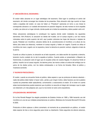 2° UBICACIÓN EN EL ESCENARIO.-


El orador debe ubicarse en un lugar estratégico del escenario. Este lugar lo constituye el centro del
escenario; ahí donde convergen las miradas de los presentes. Esta ubicación sólo rige cuando no haya
nadie a espaldas del orador, en caso de haber un “Presidium” (personas en torno a una mesa) le
corresponde ubicarse a un costado del escenario en posición diagonal, de esta manera no da la espalda
a nadie y se ubica en un lugar cómodo, donde puede ver a todos los asistentes y éstos pueden verlo a él.


Otras ubicaciones estratégicas lo constituyen los lugares donde están instalados los siguientes
elementos: Atril (Podium); la ubicación es detrás del mueble, con el cuerpo erguido y con las manos
colocadas sobre la parte superior del atril, aquí pueden colocarse las hojas del discurso o tarjetas de
ayuda. Pedestal con micrófono; ubicarse detrás de él, acondicionando el micrófono a la altura de los
labios (dos dedos de distancia), mantener el cuerpo erguido y hablar sin cogerlo. Cuando se utiliza el
micrófono de mano; cogerlo con la izquierda y tener la derecha en posición vertical, colgando al lado de
la pierna.


Cuando se utiliza la pizarra, la ubicación es al lado izquierdo; uno debe escribir de izquierda a derecha,
teniendo mucho cuidado de no dar la espalda al público. Cuando exista un presentador o Maestro de
Ceremonias, la ubicación será el lugar que él ocupaba antes de nuestra llegada. Al ubicarnos frente al
público, hacerlo con el cuerpo erguido, los talones juntos, las manos unidas a la altura del ombligo (con la
yema de los dedos juntos, con los dedos entrelazados o en forma de bóveda). Mirar al público y
mostrarse sonriente.


3° SILENCIO PSICOLÓGICO.-


El orador, cuando se encuentra frente al público, debe esperar a que se produzca el silencio absoluto -
nadie del público debe hablar ni hacer ruido-, jamás y por ningún motivo, debe hacerse uso de la palabra
cuando los presentes están aplaudiendo, conversando u ovacionando al orador. El no tener en cuenta
estas recomendaciones puede ocasionar que el público no escuche el integro del mensaje o que lo capte
con distorsión y lo más peligroso aún, que no nos tomen en serio como expositores.


UTILIZACION DEL MICROFONO


En la foto Ronald Reagan fue elegido presidente de Estados Unidos en 1980 y 1984 haciendo uso del
micrófono en una de sus múltiples presentaciones en público. Biblioteca de Consulta Microsoft ® Encarta
® 2005.


Producido el último aplauso o último comentario -al momento de su presentación en público-, el orador
debe esperar de tres a cinco segundos para iniciar su disertación. Estos segundos de silencio absoluto,
 