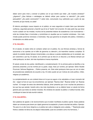 deben servir para mirar y conocer al público con el que tendrá que tratar: ¿Se muestra amistoso?
¿Agresivo? ¿Que tácticas o estrategias se deberá utilizar para cautivar su atención? ¿Se podrá
persuadirlo? ¿Se podrá conmoverlo? Y sobre todo, comunicarle muy sutilmente que a partir de ese
momento ¡el que manda, es usted!


El silencio psicológico causa impacto en el público; en esos segundos el orador tiene que demostrar
confianza, seguridad personal y trasmitir que él es el “dueño” de la reunión. En esta parte hay que tener
mucho cuidado con las miradas, muchos de los presentes trataran de avasallarnos o de incomodarnos –
evite las miradas fijas e incomodas y concéntrese en aquellas que se muestren amistosas-. Una mala
mirada puede ponernos nerviosos o incómodos. Hay que ganarnos la simpatía del público, mirándolo y
brindándole una cálida sonrisa.


4° EL SALUDO.-


En el saludo, el orador entra en contacto verbal con el público. Es una fórmula amistosa y formal de
acercarnos a los oyentes con el afán de ganarnos su atención y de trasmitirle nuestros cumplidos. El
saludo ha existido desde tiempos inmemoriales y se adecua a pautas establecidas por la sociedad, sea
por costumbre o por ley. El saludo, es lo primero que se dice en un discurso y se efectúa siempre por
orden jerárquico; es decir, del más importante al menos importante.


El saludo consta de dos partes: identificación y complementación. En la primera parte se identifica a las
personas presentes y se les nombra por su grado, cargo, título y/o nombre, por ejemplo: Señor Alcalde
Provincial, Señores Regidores..., Público presente, etc. Este orden jerárquico tiene que ver con el orden
de precedencias establecido de acuerdo a ley. El orden puede ser por motivos de corte político, militar,
religioso y/o académico.


La complementación es una cortesía breve en la que se augura a los saludados un buen momento del
día – según la hora en que nos encontremos- por ejemplo: "Buenos días", "Buenas tardes” y/o “Buenas
noches”. Al margen de estos dos elementos básicos, tener presente que si son muchas las personas a
las que hay que saludar, hacerlo sólo a las más importantes o en su defecto hacer un saludo de forma
general para que todos se sientan incluidos. No olvidarse de saludar al público o multitud reunida, ellos
constituyen la base de toda reunión oratoria.


5° EL GALANTEO.-


Son palabras de agrado o de reconocimiento que el orador manifiesta al público oyente. Estas palabras
deben ser sinceras pues tienen por objeto ganarnos la aceptación y buena voluntad del público. Ejemplo:
"Es para mi un alto honor dirigirme a un público tan culto e inteligente como ustedes..." "Realmente estar
frente a ustedes me llena de una alegría indescriptible, pues los considero como mis hermanos..."
 