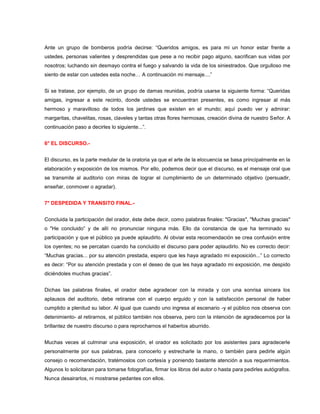 Ante un grupo de bomberos podría decirse: “Queridos amigos, es para mi un honor estar frente a
ustedes, personas valientes y desprendidas que pese a no recibir pago alguno, sacrifican sus vidas por
nosotros; luchando sin desmayo contra el fuego y salvando la vida de los siniestrados. Que orgulloso me
siento de estar con ustedes esta noche… A continuación mi mensaje....”


Si se tratase, por ejemplo, de un grupo de damas reunidas, podría usarse la siguiente forma: “Queridas
amigas, ingresar a este recinto, donde ustedes se encuentran presentes, es como ingresar al más
hermoso y maravilloso de todos los jardines que existen en el mundo; aquí puedo ver y admirar:
margaritas, chavelitas, rosas, claveles y tantas otras flores hermosas, creación divina de nuestro Señor. A
continuación paso a decirles lo siguiente...”.


6° EL DISCURSO.-


El discurso, es la parte medular de la oratoria ya que el arte de la elocuencia se basa principalmente en la
elaboración y exposición de los mismos. Por ello, podemos decir que el discurso, es el mensaje oral que
se transmite al auditorio con miras de lograr el cumplimiento de un determinado objetivo (persuadir,
enseñar, conmover o agradar).


7° DESPEDIDA Y TRANSITO FINAL.-


Concluida la participación del orador, éste debe decir, como palabras finales: "Gracias", "Muchas gracias"
o "He concluido” y de allí no pronunciar ninguna más. Ello da constancia de que ha terminado su
participación y que el público ya puede aplaudirlo. Al obviar esta recomendación se crea confusión entre
los oyentes; no se percatan cuando ha concluido el discurso para poder aplaudirlo. No es correcto decir:
“Muchas gracias... por su atención prestada, espero que les haya agradado mi exposición...” Lo correcto
es decir: “Por su atención prestada y con el deseo de que les haya agradado mi exposición, me despido
diciéndoles muchas gracias”.


Dichas las palabras finales, el orador debe agradecer con la mirada y con una sonrisa sincera los
aplausos del auditorio, debe retirarse con el cuerpo erguido y con la satisfacción personal de haber
cumplido a plenitud su labor. Al igual que cuando uno ingresa al escenario -y el público nos observa con
detenimiento- al retirarnos, el público también nos observa, pero con la intención de agradecernos por la
brillantez de nuestro discurso o para reprocharnos el haberlos aburrido.


Muchas veces al culminar una exposición, el orador es solicitado por los asistentes para agradecerle
personalmente por sus palabras, para conocerlo y estrecharle la mano, o también para pedirle algún
consejo o recomendación, tratémoslos con cortesía y poniendo bastante atención a sus requerimientos.
Algunos lo solicitaran para tomarse fotografías, firmar los libros del autor o hasta para pedirles autógrafos.
Nunca desairarlos, ni mostrarse pedantes con ellos.
 
