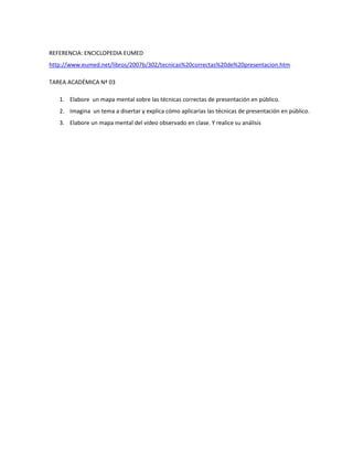 REFERENCIA: ENCICLOPEDIA EUMED
http://www.eumed.net/libros/2007b/302/tecnicas%20correctas%20de%20presentacion.htm

TAREA ACADÉMICA Nª 03

   1. Elabore un mapa mental sobre las técnicas correctas de presentación en público.
   2. Imagina un tema a disertar y explica cómo aplicarías las técnicas de presentación en público.
   3. Elabore un mapa mental del video observado en clase. Y realice su análisis
 