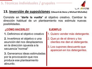 13. Inversión de suposiciones (Edward de Bono y Michael Michalko)
Consiste en "darle la vuelta" al objetivo creativo. Cambiar la
dirección habitual de un planteamiento nos estimula nuevas
posibilidades.
1. Definimos el objetivo creativo
2. Invertimos el objetivo o una
asunción del nos desplazamos
en la dirección opuesta a la
secuencia "normal"
3. Generamos ideas estimuladas
por la provocación que nos
produce ese planteamiento
absurdo.
1. Quiero vender más detergente.
2. Que yo de el dinero y los
clientes me den el detergente.
3. Los cupones descuento que
aparecen en los detergentes.
EJEMPLO¿CÓMO HACERLO?
5. Técnicas individuales / grupales
 
