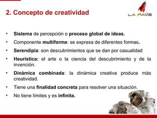 • Sistema de percepción o proceso global de ideas.
• Componente multiforme: se expresa de diferentes formas.
• Serendipia: son descubrimientos que se dan por casualidad
• Heurística: el arte o la ciencia del descubrimiento y de la
invención.
• Dinámica combinada: la dinámica creativa produce más
creatividad.
• Tiene una finalidad concreta para resolver una situación.
• No tiene límites y es infinita.
2. Concepto de creatividad
 