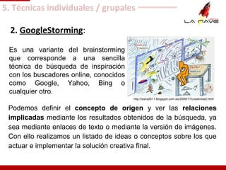 2. GoogleStorming:
Es una variante del brainstorming
que corresponde a una sencilla
técnica de búsqueda de inspiración
con los buscadores online, conocidos
como Google, Yahoo, Bing o
cualquier otro.
Podemos definir el concepto de origen y ver las relaciones
implicadas mediante los resultados obtenidos de la búsqueda, ya
sea mediante enlaces de texto o mediante la versión de imágenes.
Con ello realizamos un listado de ideas o conceptos sobre los que
actuar e implementar la solución creativa final.
5. Técnicas individuales / grupales
http://siara2611.blogspot.com.es/2009/11/creatividad.html
 