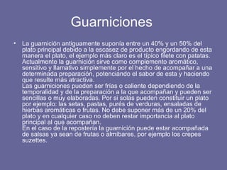 Guarniciones  La guarnición antiguamente suponía entre un 40% y un 50% del plato principal debido a la escasez de producto engordando de esta manera el plato, el ejemplo más claro es el típico filete con patatas. Actualmente la guarnición sirve como complemento aromático, sensitivo y llamativo simplemente por el hecho de acompañar a una determinada preparación, potenciando el sabor de esta y haciendo que resulte más atractiva. Las guarniciones pueden ser frías o caliente dependiendo de la temporalidad y de la preparación a la que acompañan y pueden ser sencillas o muy elaboradas. Por si solas pueden constituir un plato por ejemplo: las setas, pastas, purés de verduras, ensaladas de hierbas aromáticas o frutas. No debe suponer más de un 20% del plato y en cualquier caso no deben restar importancia al plato principal al que acompañan. En el caso de la repostería la guarnición puede estar acompañada de salsas ya sean de frutas o almíbares, por ejemplo los crepes suzettes.   