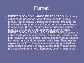 Fumet  FUMET O FONDO BLANCO DE PESCADO:  Espinas y cabezas de pescados, vino blanco, cebolla, perejil, tomillo, laurel, clavos y pimienta en grano. Proceder de la misma forma que para el fondo de carne, reduciendo la cocción a 20 ó 25 minutos. Deben hacerse a diario pues de un día para otro adquieren sabor a rancio.   FUMET O FONDO OSCURO DE PESCADO:  Espinas y cabezas de pescado, puerros, zanahorias, tomates, vino tinto, tomillo, laurel, perejil, coñac, aceite y agua. Saltear las verduras cuando empiecen a dorarse. Flambear las espinas y los trozos de pescado antes de que suelten agua añadir el vino y el agua. Juntar todo y dejar cocer por espacio de una hora. Espumar, colar y desgrasar. 