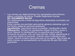 Cremas  Las cremas son elaboraciones muy apropiadas para primeros platos o entradas de menús. Pueden elaborarse cremas: DE LEGUMBRES SECAS Son elaboraciones a base de legumbres desecadas cocinadas con anterioridad. Estas cremas nos permiten aprovechar géneros sobrantes que no han tenido salida en servicios anteriores. Ingredientes:  Legumbres secas cocinadas, mantequilla y leche  Elaboración:  Tamizar los ingredientes Añadir la leche y poner a hervir Repartir la mantequilla por la superficie para evitar la formación de costras. Una vez haya hervido, enfriar rápidamente si no es para utilizar al momento. Cuando vaya a calentarse para utilizar, hacerlo al baño maría para que no se agarre. Muy propio de estas cremas, es acompañarlas con costrones de pan frito como guarnición. 