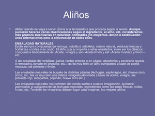 Aliños  Aliñar cuando se vaya a servir. Servir a la temperatura que proceda según la receta.  Aunque pudieran hacerse varias clasificaciones según el ingrediente, el aliño, etc, consideramos más práctico clasificarlas en naturales, templadas y/o crujientes, dando a continuación unas orientaciones para la elaboración de todas ellas. ENSALADAS NATURALES Están siempre compuestas de lechuga, cebolla ó cebolleta, tomate natural, verduras frescas y hortalizas cocidas o en crudo. El aliño que acompaña a estas ensaladas, suele ser los clásicos, compuestos básicamente de: Aceite, vinagre y sal - Aceite limón y sal - Aceite mostaza y limón - etc. A las ensaladas de hortalizas: judías verdes enteras o en juliana, alcachofas y zanahoria rayada ó remolacha, tomate en brunoise, etc., las irá muy bien un aliño compuesto a base de aceite, mostaza, sal pimienta y limón. Las ensaladas naturales de buqués de distintas julianas (lechugas, espárragos, etc.) huevo duro, arroz, etc., las va muy bien una clásica vinagreta elaborada a base de aceite, vinagre, sal, pimiento rojo, alcaparras, pepinillo, huevo duro etc.) Las ensaladas naturales nos permiten dar rienda suelta a nuestra imaginación, pudiendo acompañar a cualquiera de las lechugas naturales, ingredientes como las setas frescas, trufas, frutas, etc. También las vinagretas dejaran lugar para imaginar, los mejores aliños. 