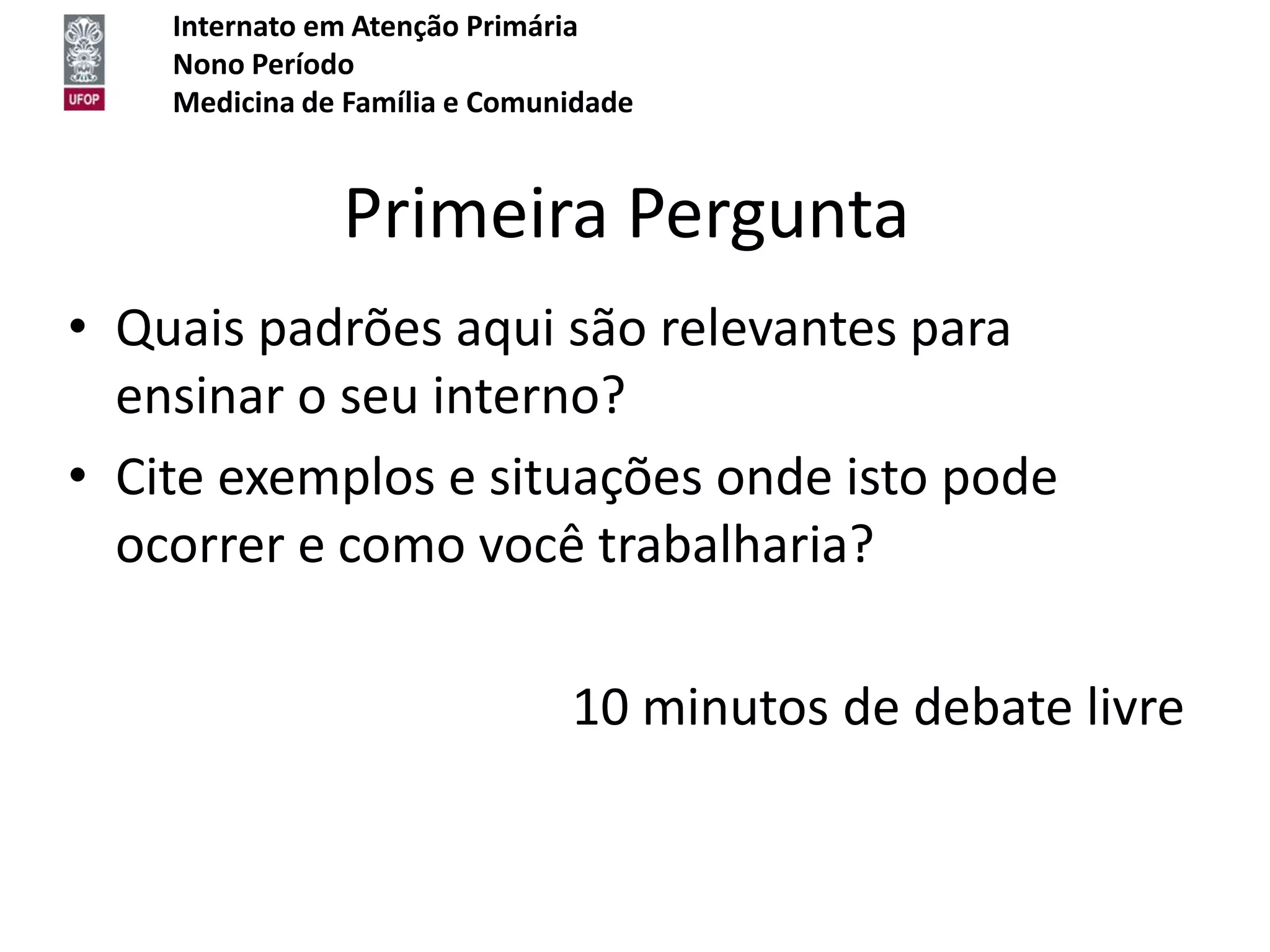 Internato em Atenção Primária
    Nono Período
    Medicina de Família e Comunidade


               Primeira Pergunta
• Quais padrões aqui são relevantes para
  ensinar o seu interno?
• Cite exemplos e situações onde isto pode
  ocorrer e como você trabalharia?

                               10 minutos de debate livre
 
