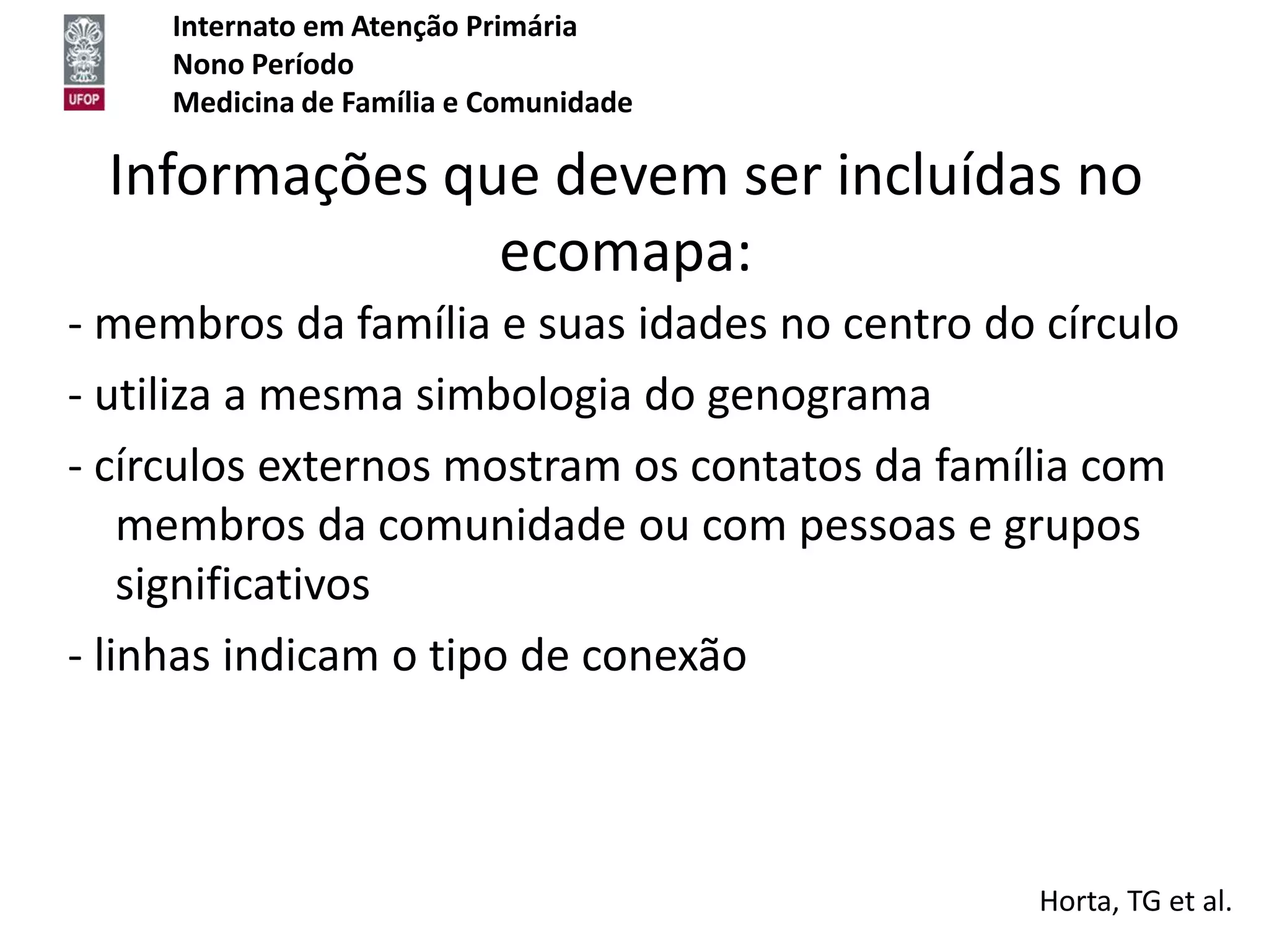 Internato em Atenção Primária
     Nono Período
     Medicina de Família e Comunidade

  Informações que devem ser incluídas no
                ecomapa:
- membros da família e suas idades no centro do círculo
- utiliza a mesma simbologia do genograma
- círculos externos mostram os contatos da família com
    membros da comunidade ou com pessoas e grupos
    significativos
- linhas indicam o tipo de conexão



                                                Horta, TG et al.
 