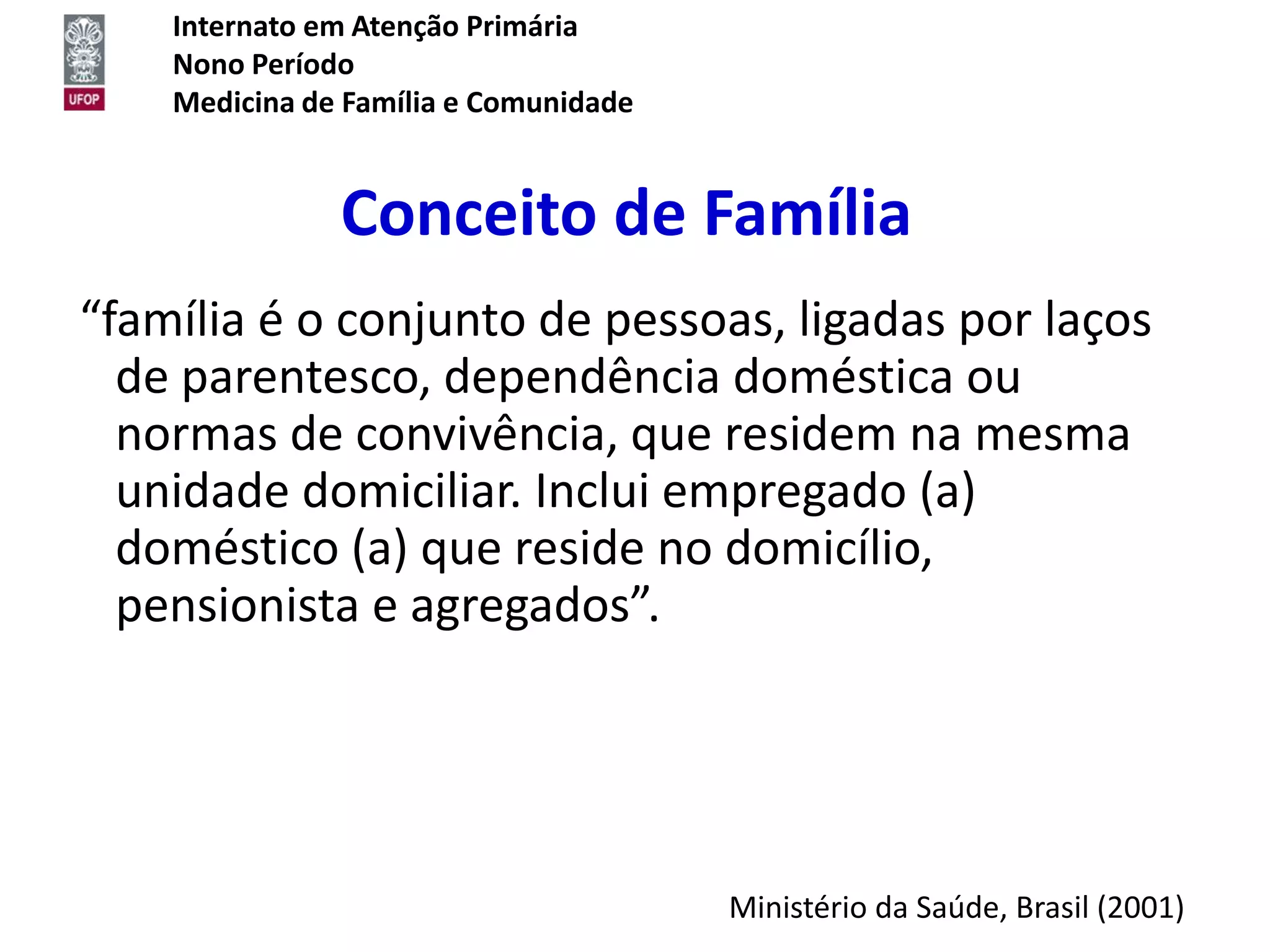 Internato em Atenção Primária
    Nono Período
    Medicina de Família e Comunidade


               Conceito de Família
“família é o conjunto de pessoas, ligadas por laços
  de parentesco, dependência doméstica ou
  normas de convivência, que residem na mesma
  unidade domiciliar. Inclui empregado (a)
  doméstico (a) que reside no domicílio,
  pensionista e agregados”.




                                       Ministério da Saúde, Brasil (2001)
 