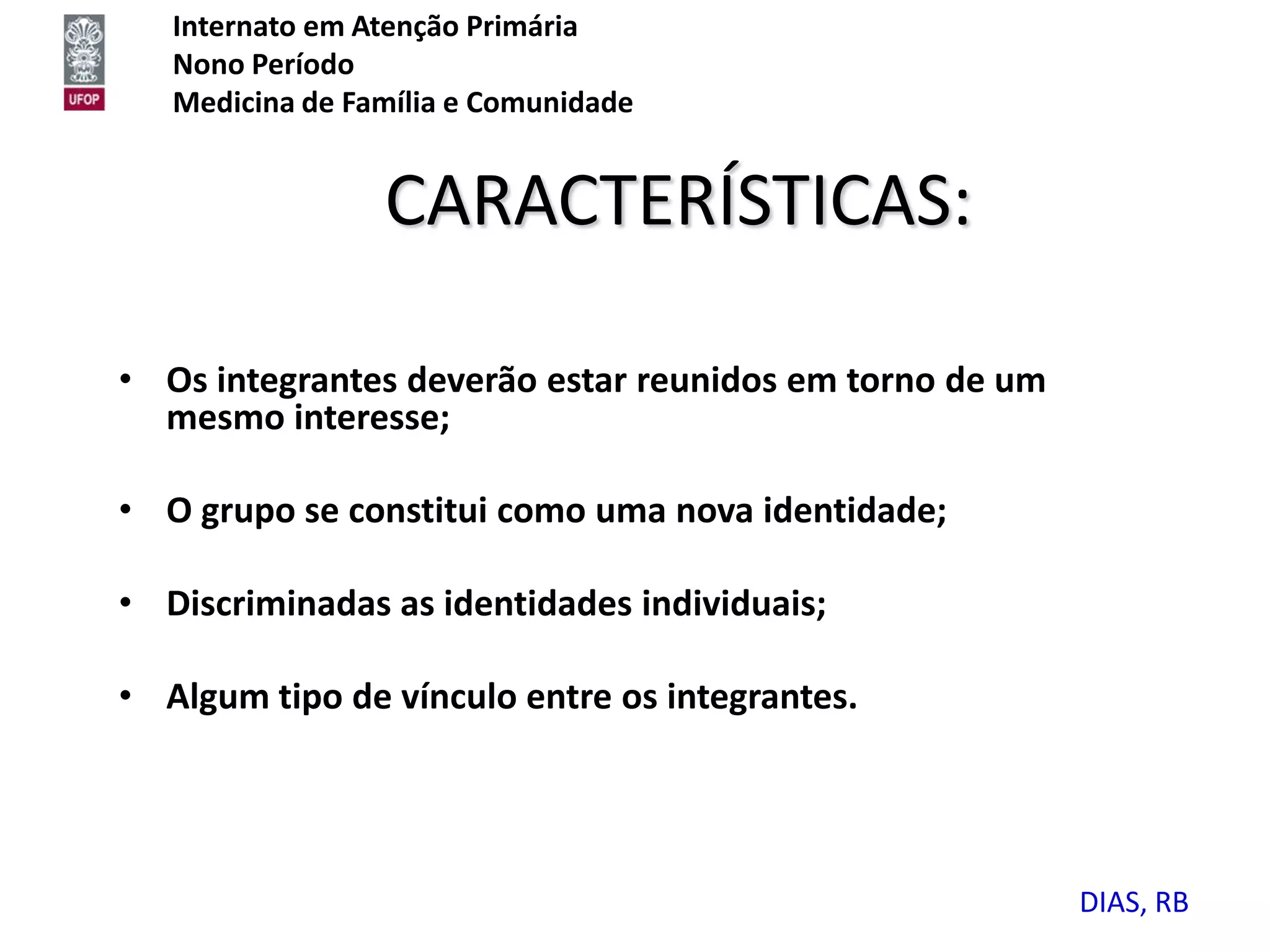 Internato em Atenção Primária
   Nono Período
   Medicina de Família e Comunidade


                 CARACTERÍSTICAS:

• Os integrantes deverão estar reunidos em torno de um
  mesmo interesse;

• O grupo se constitui como uma nova identidade;

• Discriminadas as identidades individuais;

• Algum tipo de vínculo entre os integrantes.




                                                         DIAS, RB
 