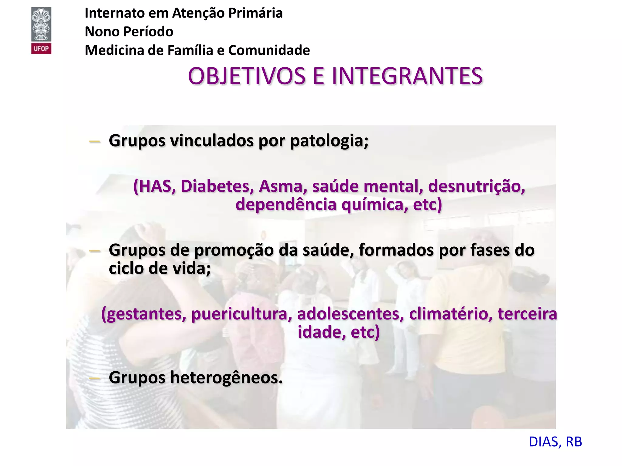 Internato em Atenção Primária
Nono Período
Medicina de Família e Comunidade
              OBJETIVOS E INTEGRANTES

– Grupos vinculados por patologia;

      (HAS, Diabetes, Asma, saúde mental, desnutrição,
                  dependência química, etc)

– Grupos de promoção da saúde, formados por fases do
  ciclo de vida;

  (gestantes, puericultura, adolescentes, climatério, terceira
                            idade, etc)

– Grupos heterogêneos.


                                                          DIAS, RB
 